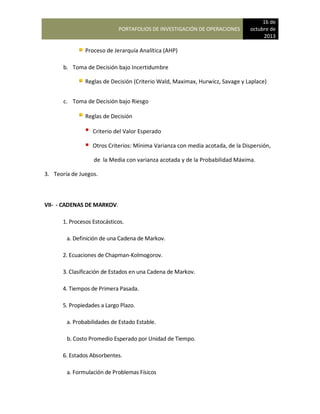 PORTAFOLIOS DE INVESTIGACIÓN DE OPERACIONES
16 de
octubre de
2013
Proceso de Jerarquía Analítica (AHP)
b. Toma de Decisión bajo Incertidumbre
Reglas de Decisión (Criterio Wald, Maximax, Hurwicz, Savage y Laplace)
c. Toma de Decisión bajo Riesgo
Reglas de Decisión
Criterio del Valor Esperado
Otros Criterios: Mínima Varianza con media acotada, de la Dispersión,
de la Media con varianza acotada y de la Probabilidad Máxima.
3. Teoría de Juegos.
VII- - CADENAS DE MARKOV.
1. Procesos Estocásticos.
a. Definición de una Cadena de Markov.
2. Ecuaciones de Chapman-Kolmogorov.
3. Clasificación de Estados en una Cadena de Markov.
4. Tiempos de Primera Pasada.
5. Propiedades a Largo Plazo.
a. Probabilidades de Estado Estable.
b. Costo Promedio Esperado por Unidad de Tiempo.
6. Estados Absorbentes.
a. Formulación de Problemas Físicos
 