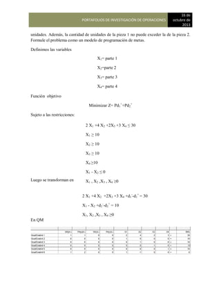 PORTAFOLIOS DE INVESTIGACIÓN DE OPERACIONES
16 de
octubre de
2013
unidades. Además, la cantidad de unidades de la pieza 1 no puede exceder la de la pieza 2.
Formule el problema como un modelo de programación de metas.
Definimos las variables
Función objetivo
Minimizar Z= Pd1
+
+Pd2
+
Sujeto a las restricciones:
Luego se transforman en
En QM
X1= parte 1
X2=parte 2
X3= parte 3
X4= parte 4
2 X1 +4 X2 +2X3 +3 X4 ≤ 30
X1 ≥ 10
X2 ≥ 10
X3 ≥ 10
X4 ≥10
X1 - X2 ≤ 0
X1 , X2 ,X3 , X4 ≥0
2 X1 +4 X2 +2X3 +3 X4 +d1
-
-d1
+
= 30
X1 - X2 +d2
-
-d2
+
= 10
X1, X2 ,X3 , X4 ≥0
 