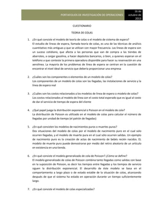 PORTAFOLIOS DE INVESTIGACIÓN DE OPERACIONES
16 de
octubre de
2013
CUESTIONARIO
TEORIA DE COLAS
1. ¿En qué consiste el modelo de teoría de colas o el modelo de sistema de espera?
El estudio de líneas de espera, llamada teoría de colas, es una de las técnicas de análisis
cuantitativo más antiguas y que se utilizan con mayor frecuencia. Las líneas de espera son
un suceso cotidiano, que afecta a las personas que van de compra a las tiendas de
abarrotes, a cargar gasolina, a hacer depósitos bancarios, o bien, a quienes esperan en el
teléfono a que conteste la primera operadora disponible para hacer su reservación en una
aerolínea. La mayoría de los problemas de línea de espera se centran en la cuestión de
encontrar el nivel ideal de servicio que debería proporcionar una empresa
2. ¿Cuáles son los componentes o elementos de un modelo de colas?
Los componentes de un modelo de colas son las llegadas, las instalaciones de servicio y la
línea de espera real
3. ¿Cuáles son los costos relacionados a los modelos de línea de espera o modelo de colas?
Los costos relacionados al modelo de línea son el costo total esperado que es igual al costo
de dar el servicio de tiempo de espera del cliente
4. ¿Qué papel juega la distribución exponencial o Poisson en el modelo de cola?
La distribución de Poisson es utilizado en el modelo de colas para calcular el número de
llegadas por unidad de tiempo (el patrón de llegadas)
5. ¿En qué consisten los modelos de nacimientos puros o muertes puras?
Dos situaciones del modelo de colas por el modelo de nacimiento puro en el cual solo
ocurren llegadas, y el modelo de muerte pura en el cual sólo ocurren salidas. Un ejemplo
de nacimiento puro es la creación de actas de nacimiento de bebés recién nacidos. EL
modelo de muerte pura puede demostrarse por medio del retiro aleatorio de un artículo
en existencia en una tienda.
6. ¿En qué consiste el modelo generalizado de cola de Poisson? ¿Cómo se define?
El modelo generalizado de colas de Poisson combina tanto llegadas como salidas con base
en la suposición de Poisson, es decir los tiempos entre llegadas y los tiempos de servicio
siguen la distribución exponencial. El desarrollo de éste modelo se basa en el
comportamiento a largo plazo o de estado estable de la situación de colas, alcanzando
después de que el sistema ha estado en operación durante un tiempo suficientemente
largo.
7. ¿En qué consiste el modelo de colas especializadas?
 