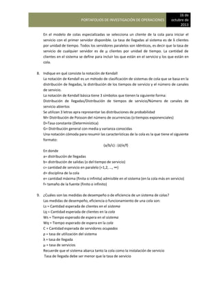 PORTAFOLIOS DE INVESTIGACIÓN DE OPERACIONES
16 de
octubre de
2013
En el modelo de colas especializadas se selecciona un cliente de la cola para iniciar el
servicio con el primer servidor disponible. La tasa de llegadas al sistema es de λ clientes
por unidad de tiempo. Todos los servidores paralelos son idénticos, es decir que la tasa de
servicio de cualquier servidor es de µ clientes por unidad de tiempo. La cantidad de
clientes en el sistema se define para incluir los que están en el servicio y los que están en
cola.
8. Indique en qué consiste la notación de Kendall
La notación de Kendall es un método de clasificación de sistemas de cola que se basa en la
distribución de llegadas, la distribución de los tiempos de servicio y el número de canales
de servicio.
La notación de Kendall básica tiene 3 símbolos que tienen la siguiente forma:
Distribución de llegadas/Distribución de tiempos de servicio/Número de canales de
servicio abiertos
Se utilizan 3 letras apra representar las distribuciones de probabilidad
M= Distribución de Poisson del número de ocurrencias (o tiempos exponenciales)
D=Tasa constante (Determinística)
G= Distribución general con media y varianza conocidas
Una notación cómoda para resumir las características de la cola es la que tiene el siguiente
formato:
(a/b/c) : (d/e/f)
En donde
a= distribución de llegadas
b= distribución de salidas (o del tiempo de servicio)
c= cantidad de servicio en paralelo (=1,2, …, ∞)
d= disciplina de la cola
e= cantidad máxima (finita o infinita) admisible en el sistema (en la cola más en servicio)
f= tamaño de la fuente (finito o infinito)
9. ¿Cuáles son las medidas de desempeño o de eficiencia de un sistema de colas?
Las medidas de desempeño, eficiencia o funcionamiento de una cola son:
Ls = Cantidad esperada de clientes en el sistema
Lq = Cantidad esperada de clientes en la cola
Ws = Tiempo esperado de espera en el sistema
Wq = Tiempo esperado de espera en la cola
C = Cantidad esperada de servidores ocupados
ρ = tasa de utilización del sistema
λ = tasa de llegada
µ = tasa de servicios
Recuerde que el sistema abarca tanto la cola como la instalación de servicio
Tasa de llegada debe ser menor que la tasa de servicio
 