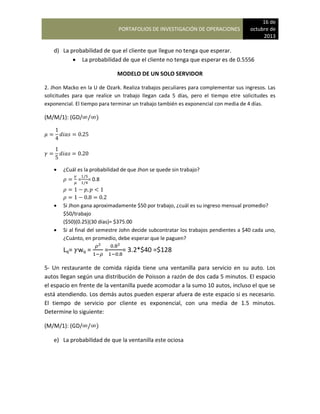PORTAFOLIOS DE INVESTIGACIÓN DE OPERACIONES
16 de
octubre de
2013
d) La probabilidad de que el cliente que llegue no tenga que esperar.
 La probabilidad de que el cliente no tenga que esperar es de 0.5556
MODELO DE UN SOLO SERVIDOR
2. Jhon Macko en la U de Ozark. Realiza trabajos peculiares para complementar sus ingresos. Las
solicitudes para que realice un trabajo llegan cada 5 días, pero el tiempo etre solicitudes es
exponencial. El tiempo para terminar un trabajo también es exponencial con media de 4 días.
(M/M/1): (GD/ )
 ¿Cuál es la probabilidad de que Jhon se quede sin trabajo?
= = 0.8
 Si Jhon gana aproximadamente $50 por trabajo, ¿cuál es su ingreso mensual promedio?
$50/trabajo
($50)(0.25)(30 días)= $375.00
 Si al final del semestre John decide subcontratar los trabajos pendientes a $40 cada uno,
¿Cuánto, en promedio, debe esperar que le paguen?
Lq= wq = = = 3.2*$40 =$128
5- Un restaurante de comida rápida tiene una ventanilla para servicio en su auto. Los
autos llegan según una distribución de Poisson a razón de dos cada 5 minutos. El espacio
el espacio en frente de la ventanilla puede acomodar a la sumo 10 autos, incluso el que se
está atendiendo. Los demás autos pueden esperar afuera de este espacio si es necesario.
El tiempo de servicio por cliente es exponencial, con una media de 1.5 minutos.
Determine lo siguiente:
(M/M/1): (GD/ )
e) La probabilidad de que la ventanilla este ociosa
 