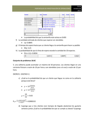 PORTAFOLIOS DE INVESTIGACIÓN DE OPERACIONES
16 de
octubre de
2013
 La probabilidad de que la ventanilla este ociosa es 0,403
f) La cantidad estimada de clientes que esperan ser atendidos
 Lq= 0.8845
g) El tiempo de espera hasta que un cliente llega a la ventanilla para hacer su pedido
 Wq= 2,21
h) La probabilidad de que la línea de espera exceda la cantidad de 10 espacios.
 P{n>=11}= 0.0034
Conjunto de problemas 18.6C
5. una cafetería puede acomodar un máximo de 50 personas. Los clientes llegan en una
corriente Poisson a razón de 10 por hora y son atendidos (uno a la vez) a razón de 12 por
hora.
(M/M/1) : (GD/50/ )
c) ¿Cuál es la probabilidad de que un cliente que llegue no coma en la cafetería
porque está llena?


P51=
( )
= 0.0000152
d) Suponga que a tres clientes (con tiempos de llegada aleatorios) les gustaría
sentarse juntos ¿Cuál es la probabilidad de que se cumpla su deseo? (suponga
 
