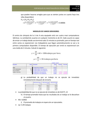 PORTAFOLIOS DE INVESTIGACIÓN DE OPERACIONES
16 de
octubre de
2013
que pueden hacerse arreglos para que se sienten juntos en cuanto haya tres
sillas disponibles)
P47= (P48+P49+P50)
= (
( ) ( ) ( )
= 0.00006
MODELOS DE VARIOS SERVIDORES
El centro de cómputo de la U de A esta equipado está con cuatro maxi computadoras
idénticas. La cantidad de usuarios en cualquier momento es de 25. Cada usuario es capaz
de enviar un trabajo desde una terminal cada 15 minutos es promedio, pero el tiempo real
entre varios es exponencial. Los trabajadores que llegan automáticamente se van a la
primera computadora disponible. El tiempo de ejecución por envió es exponencial con
una media de 2 minutos. Calcule lo siguiente:
g) La probabilidad de que un trabajo no se ejecute de inmediato
inmediatamente después de enviarlo.
 La probabilidad de que no se ejecute de inmediato es de 0.6577, >K
h) El tiempo promedio hasta que los resultados de un trabajo se le devuelvan
al usuario.
 Ws= 0,0662
i) El promedio de trabajos en espera de ser ejecutados.
 Lq= 3.29 trabajos
 