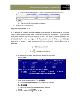 PORTAFOLIOS DE INVESTIGACIÓN DE OPERACIONES
16 de
octubre de
2013
j) El porcentaje de tiempo que todo el centro de cómputo este ocioso.
 P0= 0,0213
k) El promedio de computadoras ociosas.
 4-(Lq-Ls)= 4-(3.29-6.62)= 0.67
Conjunto de problemas 18.6E
2. En la tienda de Eat&Gas funciona una estación de gasolina de dos bombas. El carril que
conduce a las bombas puede alojar cuando mucho 3 autos, excluyendo a los que se les
está dando atención. Los autos que llegan se van a otra parte si el carril está lleno. La
distribución de los autos que llegan es de Poisson con media de 20 por hora. El tiempo
para llenar el tanque y pagar es exponencial con media de 6 minutos. Determine lo
siguiente:
d) El porcentaje de autos que buscarán servicio en otra parte.
Según TORA
 Debe ser la probabilidad de P5= 0.18182
e) el porcentaje de tiempo que una bomba está en uso.
 P1= 0.18182
f) La utilización en porcentaje de las dos bombas.

 
