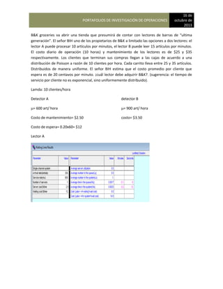 PORTAFOLIOS DE INVESTIGACIÓN DE OPERACIONES
16 de
octubre de
2013
B&K groceries va abrir una tienda que presumirá de contar con lectores de barras de “ultima
generación”. El señor BIH uno de los propietarios de B&K a limitado las opciones a dos lectores: el
lector A puede procesar 10 artículos por minutos, el lector B puede leer 15 artículos por minutos.
El costo diario de operación (10 horas) y mantenimiento de los lectores es de $25 y $35
respectivamente. Los clientes que terminan sus compras llegan a las cajas de acuerdo a una
distribución de Poisson a razón de 10 clientes por hora. Cada carrito lleva entre 25 y 35 artículos.
Distribuidos de manera uniforme. El señor BIH estima que el costo promedio por cliente que
espera es de 20 centavos por minuto. ¡cuál lector debe adquirir B&K?. (sugerencia: el tiempo de
servicio por cliente no es exponencial, sino uniformemente distribuido).
Lamda: 10 clientes/hora
Detector A detector B
= 600 art/ hora = 900 art/ hora
Costo de mantenimiento= $2.50 costo= $3.50
Costo de espera= 0.20x60= $12
Lector A
 