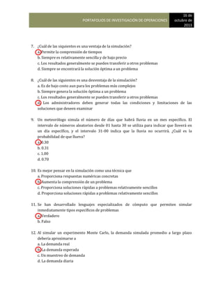 PORTAFOLIOS DE INVESTIGACIÓN DE OPERACIONES
16 de
octubre de
2013
7. ¿Cuál de las siquientes es una ventaja de la simulación?
a. Permite la comprensión de tiempos
b. Siempre es relativamente sencilla y de bajo precio
c. Los resultados generalmente se pueden transferir a otros problemas
d. Siempre se encontrará la solución óptima a un problema
8. ¿Cuál de las siguientes es una desventaja de la simulación?
a. Es de bajo costo aun para los problemas más complejos
b. Siempre genera la solución óptima a un problema
c. Los resultados generalmente se pueden transferir a otros problemas
d. Los administradores deben generar todas las condiciones y limitaciones de las
soluciones que deseen examinar
9. Un meteorólogo simula el número de días que habrá lluvia en un mes específico. El
intervalo de números aleatorios desde 01 hasta 30 se utiliza para indicar que lloverá en
un día específico, y el intervalo 31-00 indica que la lluvia no ocurrirá. ¿Cuál es la
probabilidad de que llueva?
a. 0.30
b. 0.31
c. 1.00
d. 0.70
10. Es mejor pensar en la simulación como una técnica que
a. Proporciona respuestas numéricas concretas
b. Aumenta la comprensión de un problema
c. Proporciona soluciones rápidas a problemas relativamente sencillos
d. Proporciona soluciones rápidas a problemas relativamente sencillos
11. Se han desarrollado lenguajes especializados de cómputo que permiten simular
inmediatamente tipos específicos de problemas
a. Verdadero
b. Falso
12. Al simular un experimento Monte Carlo, la demanda simulada promedio a largo plazo
debería aproximarse a
a. La demanda real
b. La demanda esperada
c. Un muestreo de demanda
d. La demanda diaria
 
