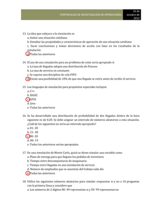 PORTAFOLIOS DE INVESTIGACIÓN DE OPERACIONES
16 de
octubre de
2013
13. La idea que subyace a la simulación es
a. Imitar una situación cotidiana
b. Estudiar las propiedades y características de operación de una situación cotidiana
c. Sacar conclusiones y tomar decisiones de acción con base en los resultados de la
simulación
d. Todas las anteriores
14. El uso de una simulación para un problema de colas sería apropiado si
a. La tasa de llegadas adopta una distribución de Poisson
b. La tasa de servicio en constante
c. Se supone una disciplina de cola FIFO
d. Existe una posibilidad de 10% de que una llegada se retire antes de recibir el servicio
15. Los lenguajes de simulación para propósitos especiales incluyen
a. C++
b. BASIC
c. GPSS
d. Java
e. Todas las anteriores
16. Se ha desarrollado una distribución de probabilidad de dos llegadas dentro de la hora
siguiente es de 0.20. Se debe asignar un intervalo de números aleatorios a esta situación.
¿Cuál de los siguientes no sería un intervalo apropiado?
a. 01- 20
b. 21- 40
c. 00- 20
d. 00- 19
e. Todos los anteriores serían apropiados
17. En una simulación de Monte Carlo, quizá se desee simular una variable como
a. Plazo de entrega para que lleguen los pedidos de inventario
b. Tiempo entre descomposturas de maquinaria
c. Tiempo entre llegadas en una instalación de servicio
d. Número de empleados que se ausentan del trabajo cada día
e. Todas las anteriores
18. Utilice los siguientes números aleatorios para simular respuestas si y no a 10 preguntas
con la primera línea y considere que
a. Los números de 2 dígitos 00- 49 representan si y 50- 99 representan no
 