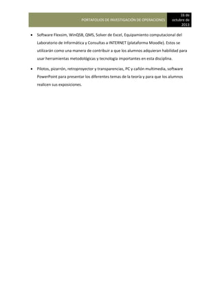 PORTAFOLIOS DE INVESTIGACIÓN DE OPERACIONES
16 de
octubre de
2013
 Software Flexsim, WinQSB, QMS, Solver de Excel, Equipamiento computacional del
Laboratorio de Informática y Consultas a INTERNET (plataforma Moodle). Estos se
utilizarán como una manera de contribuir a que los alumnos adquieran habilidad para
usar herramientas metodológicas y tecnología importantes en esta disciplina.
 Pilotos, pizarrón, retroproyector y transparencias, PC y cañón multimedia, software
PowerPoint para presentar los diferentes temas de la teoría y para que los alumnos
realicen sus exposiciones.
 