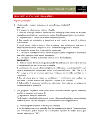 PORTAFOLIOS DE INVESTIGACIÓN DE OPERACIONES
16 de
octubre de
2013
PREGUNTAS Y PROBLEMAS PARA ANÁLISIS
Preguntas para análisis
1. ¿Cuáles son las ventajas y limitaciones de los modelos de simulación?
VENTAJAS
1. Es un proceso relativamente eficiente y flexible.
2. Puede ser usada para analizar y sintetizar una compleja y extensa situación real, pero
no puede ser empleada para solucionar un modelo de análisis cuantitativo convencional.
3. En algunos casos la simulación es el único método disponible.
4. Los modelos de simulación se estructuran y nos resuelve en general problemas
trascendentes.
5. Los directivos requieren conocer cómo se avanza y que opciones son atractivas; el
directivo con la ayuda del computador puede obtener varias opciones de decisión.
6. La simulación no interfiere en sistemas del mundo real.
7. La simulación permite estudiar los efectos interactivos de los componentes individuales
o variables para determinar las más importantes.
8. La simulación permite la inclusión en complicaciones del mundo real.
LIMITACIONES
1. Un buen modelo de simulación puede resultar bastante costoso; a menudo el proceso
es largo y complicado para desarrollar un modelo.
2. La simulación no genera soluciones óptimas a problemas de análisis cuantitativos, en
técnicas como cantidad económica de pedido, programación lineal o PERT / CPM / LPU.
Por ensayo y error se producen diferentes resultados en repetidas corridas en el
computador.
3. Los directivos generan todas las condiciones y restricciones para analizar las
soluciones. El modelo de simulación no produce respuestas por si mismo.
4. Cada modelo de simulación es único. Las soluciones e inferencias no son usualmente
transferibles a otros problemas.
2. ¿Por qué podría un gerente verse forzado a utilizar la simulación en lugar de un modelo
analítico al tratar con un problema de
(a) la política de pedido de inventario
Puede requerir simulación si tiempo de espera y la demanda diaria no son constantes.
También es útil si los datos no siguen la distribución tradicional de probabilidad.
(b) barcos que permanecen en un muelle para descargar
Si las llegadas y descargas no siguen las distribuciones exponenciales de Poisson comunes
a los problemas de gestión de colas, o si se violan otros supuestos del modelo de cola (por
ejemplo, no se observó FIFO).
 