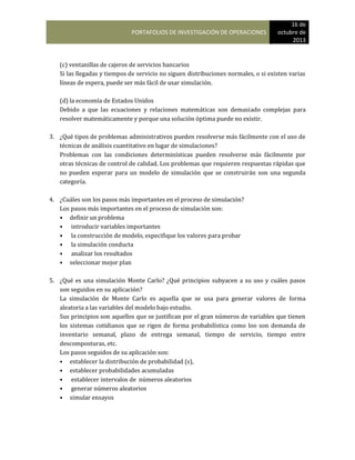 PORTAFOLIOS DE INVESTIGACIÓN DE OPERACIONES
16 de
octubre de
2013
(c) ventanillas de cajeros de servicios bancarios
Si las llegadas y tiempos de servicio no siguen distribuciones normales, o si existen varias
líneas de espera, puede ser más fácil de usar simulación.
(d) la economía de Estados Unidos
Debido a que las ecuaciones y relaciones matemáticas son demasiado complejas para
resolver matemáticamente y porque una solución óptima puede no existir.
3. ¿Qué tipos de problemas administrativos pueden resolverse más fácilmente con el uso de
técnicas de análisis cuantitativo en lugar de simulaciones?
Problemas con las condiciones determinísticas pueden resolverse más fácilmente por
otras técnicas de control de calidad. Los problemas que requieren respuestas rápidas que
no pueden esperar para un modelo de simulación que se construirán son una segunda
categoría.
4. ¿Cuáles son los pasos más importantes en el proceso de simulación?
Los pasos más importantes en el proceso de simulación son:
• definir un problema
• introducir variables importantes
• la construcción de modelo, especifique los valores para probar
• la simulación conducta
• analizar los resultados
• seleccionar mejor plan
5. ¿Qué es una simulación Monte Carlo? ¿Qué principios subyacen a su uso y cuáles pasos
son seguidos en su aplicación?
La simulación de Monte Carlo es aquella que se usa para generar valores de forma
aleatoria a las variables del modelo bajo estudio.
Sus principios son aquellos que se justifican por el gran números de variables que tienen
los sistemas cotidianos que se rigen de forma probabilística como loo son demanda de
inventario semanal, plazo de entrega semanal, tiempo de servicio, tiempo entre
descomposturas, etc.
Los pasos seguidos de su aplicación son:
• establecer la distribución de probabilidad (s),
• establecer probabilidades acumuladas
• establecer intervalos de números aleatorios
• generar números aleatorios
• simular ensayos
 