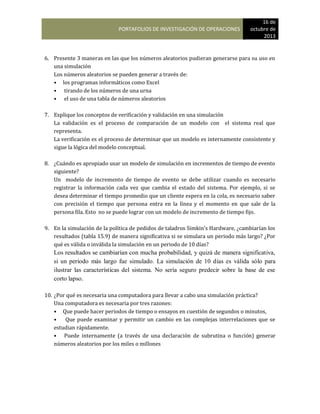 PORTAFOLIOS DE INVESTIGACIÓN DE OPERACIONES
16 de
octubre de
2013
6. Presente 3 maneras en las que los números aleatorios pudieran generarse para su uso en
una simulación
Los números aleatorios se pueden generar a través de:
• los programas informáticos como Excel
• tirando de los números de una urna
• el uso de una tabla de números aleatorios
7. Explique los conceptos de verificación y validación en una simulación
La validación es el proceso de comparación de un modelo con el sistema real que
representa.
La verificación es el proceso de determinar que un modelo es internamente consistente y
sigue la lógica del modelo conceptual.
8. ¿Cuándo es apropiado usar un modelo de simulación en incrementos de tiempo de evento
siguiente?
Un modelo de incremento de tiempo de evento se debe utilizar cuando es necesario
registrar la información cada vez que cambia el estado del sistema. Por ejemplo, si se
desea determinar el tiempo promedio que un cliente espera en la cola, es necesario saber
con precisión el tiempo que persona entra en la línea y el momento en que sale de la
persona fila. Esto no se puede lograr con un modelo de incremento de tiempo fijo.
9. En la simulación de la política de pedidos de taladros Simkin’s Hardware, ¿cambiarían los
resultados (tabla 15.9) de manera significativa si se simulara un periodo más largo? ¿Por
qué es válida o inválida la simulación en un periodo de 10 días?
Los resultados se cambiarían con mucha probabilidad, y quizá de manera significativa,
si un período más largo fue simulado. La simulación de 10 días es válida sólo para
ilustrar las características del sistema. No sería seguro predecir sobre la base de ese
corto lapso.
10. ¿Por qué es necesaria una computadora para llevar a cabo una simulación práctica?
Una computadora es necesaria por tres razones:
• Que puede hacer periodos de tiempo o ensayos en cuestión de segundos o minutos,
• Que puede examinar y permitir un cambio en las complejas interrelaciones que se
estudian rápidamente.
• Puede internamente (a través de una declaración de subrutina o función) generar
números aleatorios por los miles o millones
 