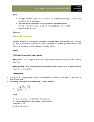 PORTAFOLIOS DE INVESTIGACIÓN DE OPERACIONES
16 de
octubre de
2013
Tarea
 Investigar sobre las pruebas de Chi Cuadrado y la prueba de Kolmorogov – Smirnov para
determinar tipo de distribución.
 Minitab hay otro que se llama Easy Fit (Pruebas de bondad de ajustes)
Minitab – estadística – tablas - pruebas de chi cuadrado (una sola variable)
 Bajar el manual de Flexim
Desarrollo
Prueba Chi Cuadrado
Devuelve la prueba de independencia. PRUEBA.CHI devuelve el valor de la distribución chi cuadrado
(χ2
) para la estadística y los grados de libertad apropiados. Las pruebas χ2
pueden utilizarse para
determinar si un experimento se ajusta a los resultados teóricos.
Sintaxis
PRUEBA.CHI(rango_actual;rango_esperado)
Rango_actual es el rango de datos que contiene observaciones para probar frente a valores
esperados.
Rango_esperado es el rango de datos que contiene la relación del producto de los totales de filas y
columnas con el total global.
Observaciones
 Si rango_actual y rango_esperado tienen un número diferente de puntos de datos, PRUEBA.CHI devuelve el
valor de error #N/A.
 La prueba χ2
primero calcula una estadística χ2
utilizando la fórmula:
donde:
Aij = frecuencia actual en la i-ésima fila, j-ésima columna
Eij = frecuencia esperada en la i-ésima fila, j-ésima columna
r = número de filas
c = número de columnas
 