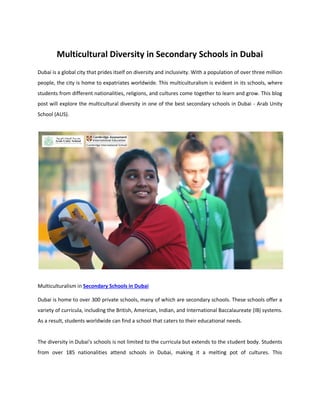Multicultural Diversity in Secondary Schools in Dubai
Dubai is a global city that prides itself on diversity and inclusivity. With a population of over three million
people, the city is home to expatriates worldwide. This multiculturalism is evident in its schools, where
students from different nationalities, religions, and cultures come together to learn and grow. This blog
post will explore the multicultural diversity in one of the best secondary schools in Dubai - Arab Unity
School (AUS).
Multiculturalism in Secondary Schools in Dubai
Dubai is home to over 300 private schools, many of which are secondary schools. These schools offer a
variety of curricula, including the British, American, Indian, and International Baccalaureate (IB) systems.
As a result, students worldwide can find a school that caters to their educational needs.
The diversity in Dubai's schools is not limited to the curricula but extends to the student body. Students
from over 185 nationalities attend schools in Dubai, making it a melting pot of cultures. This
 