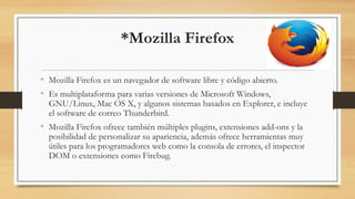 *Mozilla Firefox
• Mozilla Firefox es un navegador de software libre y código abierto.
• Es multiplataforma para varias versiones de Microsoft Windows,
GNU/Linux, Mac OS X, y algunos sistemas basados en Explorer, e incluye
el software de correo Thunderbird.
• Mozilla Firefox ofrece también múltiples plugins, extensiones add-ons y la
posibilidad de personalizar su apariencia, además ofrece herramientas muy
útiles para los programadores web como la consola de errores, el inspector
DOM o extensiones como Firebug.
 