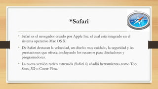 *Safari
• Safari es el navegador creado por Apple Inc. el cual está integrado en el
sistema operativo Mac OS X.
• De Safari destacan la velocidad, un diseño muy cuidado, la seguridad y las
prestaciones que ofrece, incluyendo los recursos para diseñadores y
programadores.
• La nueva versión recién estrenada (Safari 4) añadió herramientas como Top
Sites, 3D o Cover Flow.
 
