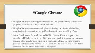 *Google Chrome
• Google Chrome es el navegador creado por Google en 2008 y se basa en el
proyecto de software libre y código abierto.
• Google Chrome combina tecnología sofisticada y un diseño minimalista,
además de ofrecer una interfaz gráfica de usuario más sencilla y eficaz.
• A través del motor de renderizado Webkit, Google Chrome soporta los
estándares HTML, Javascript y CSS, cuyo proceso de instalación no requiere
reiniciar el navegador para empezar a funcionar, además de hacerse como
proceso independiente, al modo de las pestañas, de manera que si una de las
ventanas falla no afecta al resto ni al navegador.
 