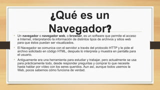 ¿Qué es un
Navegador?
• Un navegador o navegador web, o browser, es un software que permite el acceso
a Internet, interpretando la información de distintos tipos de archivos y sitios web
para que éstos puedan ser visualizados.
• El Navegador se comunica con el servidor a través del protocolo HTTP y le pide el
archivo solicitado en código HTML, después lo interpreta y muestra en pantalla para
el usuario.
• Antiguamente era una herramienta para estudiar y trabajar, pero actualmente se usa
para prácticamente todo, desde responder preguntas y comprar lo que necesite
hasta hablar por vídeo con los seres queridos. Aun así, aunque todos usemos la
Web, pocos sabemos cómo funciona de verdad.
 