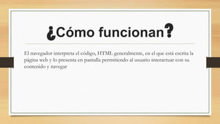 ¿Cómo funcionan?
El navegador interpreta el código, HTML generalmente, en el que está escrita la
página web y lo presenta en pantalla permitiendo al usuario interactuar con su
contenido y navegar
 