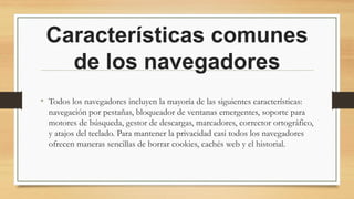 Características comunes
de los navegadores
• Todos los navegadores incluyen la mayoría de las siguientes características:
navegación por pestañas, bloqueador de ventanas emergentes, soporte para
motores de búsqueda, gestor de descargas, marcadores, corrector ortográfico,
y atajos del teclado. Para mantener la privacidad casi todos los navegadores
ofrecen maneras sencillas de borrar cookies, cachés web y el historial.
 