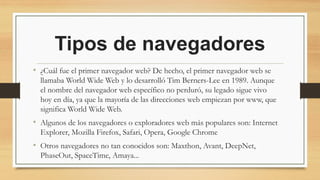 Tipos de navegadores
• ¿Cuál fue el primer navegador web? De hecho, el primer navegador web se
llamaba World Wide Web y lo desarrolló Tim Berners-Lee en 1989. Aunque
el nombre del navegador web específico no perduró, su legado sigue vivo
hoy en día, ya que la mayoría de las direcciones web empiezan por www, que
significa World Wide Web.
• Algunos de los navegadores o exploradores web más populares son: Internet
Explorer, Mozilla Firefox, Safari, Opera, Google Chrome
• Otros navegadores no tan conocidos son: Maxthon, Avant, DeepNet,
PhaseOut, SpaceTime, Amaya...
 
