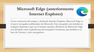 Microsoft Edge (anteriormente,
Internet Explorer)
Como sustitución del antiguo y desfasado Internet Explorer, Microsoft Edge es
el nuevo navegador emblemático de Microsoft. Este navegador está incluido en
cualquier dispositivo que use el sistema operativo Windows de Microsoft. Edge
está diseñado sobre la plataforma del navegador Chromium, que también es la
base de Chrome y otros navegadores
 