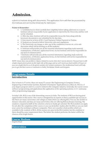 Admission.
submit to Institute along with documents. The application form will then be processed by
the Institute and sent to the University for Admission.
Points to Remember:
• 1. Candidate has to check carefully their eligibility before taking admission in a course.
Institute will not responsible if your application is rejected by the University and fees will
not be refunded.
• 2. After due date, Institute will not be responsible incase the form along with the
necessary documents is not submitted by the due date.
• 3. Fees must be in form of DD / Card Payment/ Online Payment or Challan.
• 4. Students are bound to follow University rules and regulations.
• 5. The University can change or alter any of the conditions/courses etc. at its sole
discretion which will be binding on all the students.
• 6. Institutes will provide you all the essential information regarding study material,
examinations, certificates, application forms, etc but Institute will not be responsible for
any lack of communication.
• 7.Institutes will provide you all the essential information regarding study material,
examinations, certificates, application forms, etc but Institute will not be responsible for
any lack of communication.
NOTE: If you have any problem / Query related to course then don’t worry about it. You just have to fill
simple enquiry form given on the right side of the page and we will revert you back within 24 hours or
you can simply dial to us at the given numbers for instant assistance. Our professional team will help
you to get the best course or institutes in Delhi, Faridabad, Noida and Gurgaon.
Programme Details
Introduction
Due to boom in IT sector, there are many IT courses like Engineering in Computer Science,
Engineering in Information Systems, Bachelor of Computer Applications (i.e.) BCA, etc. BCA is a 3
year degree program and it is a course related to the computer industry. Generally, the course covers
software programming and applications like application of the operating systems, C, C++ and many
other programming languages.
In today’s life, BCA is one of the demanding courses in India. The students of BCA are having great
opportunities in this sector. This course is designed by an experts so that a candidate get success in
life.There are many universities and colleges in India which are offering BCA. You can also do BCA in
distance education and they are many universities who are offering BCA in distance learning. The
student is required to fulfil all the selection criteria to finally get selected. The BCA student can apply
for job after the completion of the course or you can do further studies after the BCA or you can start
your career by working in software companies. There are a number of job profiles which are
available to the students of BCA. All the sectors are open to the BCA student, but the condition is
there should be some requirement there. The better the student performs; the better will be the
chances of his bright future.
Course Medium
English,Hindi
Universities
 