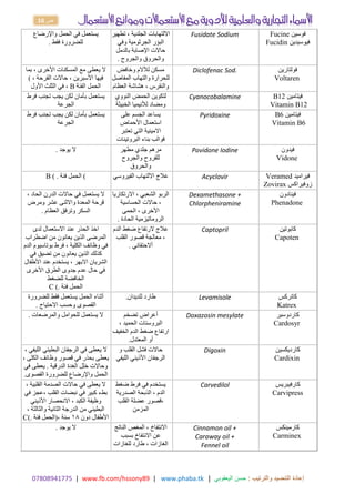 17414980770 | www.fb.com/hssony89 | www.phaba.tk : ‫والترتيب‬ ‫التنضيد‬ ‫إعادة‬
‫اليعقوبي‬ ‫حسن‬
|
16 ‫ص‬
‫واإلرضاع‬ ‫الحمل‬ ‫في‬ ‫يستعمل‬
‫فقط‬ ‫للضرورة‬
.
‫تطهير‬ ، ‫الجلدية‬ ‫االلتهابات‬
‫البؤر‬
‫وفي‬ ‫الجرثومية‬
‫اإلصابة‬ ‫حاالت‬
‫بالدمل‬
‫والجروح‬ ‫والحروق‬
.
Fusidate Sodium ‫فوسين‬
Fucine
‫فيوسيدين‬
Fucidin
‫بما‬ ، ‫األخرى‬ ‫المسكنات‬ ‫مع‬ ‫يعطى‬ ‫ال‬
، ‫القرحة‬ ‫حاالت‬ ، ‫األسبرين‬ ‫فيها‬
(
‫الفئة‬ ‫الحمل‬
B
‫األول‬ ‫الثلث‬ ‫في‬ ،
‫لآلالم‬ ‫مسكن‬
‫وخافض‬
‫للحرارة‬
‫المفاصل‬ ‫والتهاب‬
‫هشاشة‬ ، ‫والنقرس‬
‫العظام‬
Diclofenac Sod. ‫فولتارين‬
Voltaren
‫فرط‬ ‫تجنب‬ ‫يجب‬ ‫لكن‬ ‫بأمان‬ ‫يستعمل‬
‫الجرعة‬
‫النووي‬ ‫الحمض‬ ‫لتكوين‬
‫ومضاد‬
‫الخبيثة‬ ‫لألنيميا‬
Cyanocobalamine ‫فيتامين‬
B12
Vitamin B12
‫فرط‬ ‫تجنب‬ ‫يجب‬ ‫لكن‬ ‫بأمان‬ ‫يستعمل‬
‫الجرعة‬
‫على‬ ‫الجسم‬ ‫يساعد‬
‫استعمال‬
‫األحماض‬
‫تعتبر‬ ‫التي‬ ‫االمينية‬
‫البروتينات‬ ‫بناء‬ ‫قوالب‬
Pyridoxine ‫فيتامين‬
B6
Vitamin B6
‫يوجد‬ ‫ال‬
. ‫مطهر‬ ‫جلدي‬ ‫مرهم‬
‫للقروح‬
‫والجروح‬
‫والحروق‬
Povidone Iodine ‫فيدون‬
Vidone
(
‫فئة‬ ‫الحمل‬
B ( . ‫االلتهاب‬ ‫عالج‬
‫الفيروس‬
‫ي‬ Acyclovir ‫فيراميد‬
Veramed
‫زوفيراكس‬
Zovirax
، ‫الحاد‬ ‫الدرن‬ ‫حاالت‬ ‫في‬ ‫يستعمل‬ ‫ال‬
‫ومرض‬ ‫عشر‬ ‫واالثنى‬ ‫المعدة‬ ‫قرحة‬
‫العظام‬ ‫وترقق‬ ‫السكر‬
.
‫االرتكاريا‬ ، ‫الشعبي‬ ‫الربو‬
‫حاالت‬ ،
‫الحساسية‬
‫الحمى‬ ، ‫األخرى‬
‫الحادة‬ ‫الروماتيزمية‬
.
Dexamethasone +
Chlorpheniramine
‫فينادون‬
Phenadone
‫لدى‬ ‫االستعمال‬ ‫عند‬ ‫الحذر‬ ‫اخذ‬
‫اضطراب‬ ‫من‬ ‫يعانون‬ ‫الذين‬ ‫المرضى‬
‫الدم‬ ‫بوتاسيوم‬ ‫فرط‬ ، ‫الكلية‬ ‫وظائف‬ ‫في‬
‫في‬ ‫تضيق‬ ‫من‬ ‫يعانون‬ ‫الذين‬ ‫كذلك‬
‫عند‬ ‫يستخدم‬ ، ‫االبهر‬ ‫الشريان‬
‫األطفال‬
‫األخرى‬ ‫الطرق‬ ‫جدوى‬ ‫عدم‬ ‫حال‬ ‫في‬
‫للضغط‬ ‫الخافضة‬
‫فئة‬ ‫الحمل‬
C (.
‫الدم‬ ‫ضغط‬ ‫الرتفاع‬ ‫عالج‬
‫معالجة‬ ،
‫القلب‬ ‫قصور‬
‫أالحتقاني‬
.
Captopril ‫كابوتين‬
Capoten
‫للضرورة‬ ‫فقط‬ ‫يستعمل‬ ‫الحمل‬ ‫أثناء‬
‫االحتياج‬ ‫وحسب‬ ‫القصوى‬
.
‫للديدان‬ ‫طارد‬
. Levamisole ‫كاتركس‬
Katrex
‫والمرضعات‬ ‫للحوامل‬ ‫يستعمل‬ ‫ال‬
. ‫تضخم‬ ‫أعراض‬
‫ا‬
، ‫الحميد‬ ‫لبروستات‬
‫الخفيف‬ ‫الدم‬ ‫ضغط‬ ‫ارتفاع‬
‫المعتدل‬ ‫أو‬
.
Doxazosin mesylate ‫كاردوسير‬
Cardosyr
، ‫الليفي‬ ‫البطيني‬ ‫الرجفان‬ ‫في‬ ‫يعطى‬ ‫ال‬
، ‫الكلى‬ ‫وظائف‬ ‫قصور‬ ‫في‬ ‫بحذر‬ ‫يعطى‬
‫في‬ ‫يعطى‬ . ‫الدرقية‬ ‫الغدة‬ ‫خلل‬ ‫وحاالت‬
‫واإلرضاع‬ ‫الحمل‬
‫القصوى‬ ‫للضرورة‬
.
‫و‬ ‫القلب‬ ‫فشل‬ ‫حاالت‬
‫الرجفان‬
‫الليفي‬ ‫األذيني‬
Digoxin ‫كارديكسين‬
Cardixin
، ‫القلبية‬ ‫الصدمة‬ ‫حاالت‬ ‫في‬ ‫يعطى‬ ‫ال‬
‫في‬ ‫عجز‬، ‫القلب‬ ‫نبضات‬ ‫في‬ ‫كبير‬ ‫بطء‬
‫األذيني‬ ‫االنحصار‬ ، ‫الكبد‬ ‫وظيفة‬
، ‫والثالثة‬ ‫الثانية‬ ‫الدرجة‬ ‫من‬ ‫البطيني‬
‫دون‬ ‫األطفال‬
01
‫فئة‬ ‫(الحمل‬، ‫سنة‬
C(.
‫ضغط‬ ‫فرط‬ ‫في‬ ‫يستخدم‬
‫الذبحة‬ ، ‫الدم‬
‫الصدرية‬
‫القلب‬ ‫عضلة‬ ‫قصور‬،
‫المزمن‬
Carvedilol ‫كارفيبريس‬
Carvipress
‫يوجد‬ ‫ال‬
. ‫الناتج‬ ‫المغص‬ ، ‫االنتفاخ‬
‫االنتفاخ‬ ‫عن‬
‫بسبب‬
‫الغازات‬
،
‫للغازات‬ ‫طارد‬
Cinnamon oil +
Caraway oil +
Fennel oil
‫كارمينكس‬
Carminex
 
