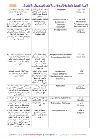 17414980770 | www.fb.com/hssony89 | www.phaba.tk : ‫والترتيب‬ ‫التنضيد‬ ‫إعادة‬
‫اليعقوبي‬ ‫حسن‬
|
18 ‫ص‬
‫تنفسي‬ ‫تثبيط‬ ، ‫حاد‬ ‫رئوي‬ ‫قصور‬
‫الحمل‬ ‫أثناء‬ ‫االستعمال‬ ‫تجنب‬،
‫واإلرضاع‬
.
‫الصرع‬ ‫أنواع‬ ‫لكل‬ ‫يستعمل‬
‫والنوبات‬
‫التي‬ ‫الصرعية‬
‫واألطفال‬ ‫للرضع‬ ‫تحدث‬
‫والبالغين‬
Clonazepam ‫كلونا‬
–
‫ريل‬
Clona – ril
، ‫الجلد‬ ‫تدرن‬ : ‫الحاالت‬ ‫في‬ ‫يستعمل‬ ‫ال‬
، ‫اإلفرنجية‬ ‫الجلدية‬ ‫اإلصابات‬
‫يستعمل‬، ‫الجلد‬ ‫في‬ ‫الفيروسية‬ ‫واالخماج‬
‫فقط‬ ‫للضرورة‬ ‫واإلرضاع‬ ‫الحمل‬ ‫أثناء‬
.
‫الجلدية‬ ‫االلتهابات‬ ‫لمعالجة‬
‫والحكة‬ ‫والفطرية‬
‫والتحسس‬
‫الجلدي‬
.
Betamethasone +
Gentamicin +
Clioquinol +
Tolnaftate
‫كوادريديرم‬
Quadriderm
‫ديرم‬ ‫بولي‬
Polyderm
‫تتراديرم‬
Tetraderm
‫بطء‬ ، ‫الدرقية‬ ‫الغدة‬ ‫فرط‬ ‫في‬ ‫يعطى‬ ‫ال‬
‫التخدير‬ ‫طبيب‬ ‫إخبار‬ ‫يجب‬ ، ‫القلب‬
‫في‬
‫قبل‬ ‫العالج‬ ‫هذا‬ ‫استعمال‬ ‫حال‬
‫الشهر‬ ‫بعد‬ ‫يعطى‬ ‫ال‬ ، ‫الجراحية‬ ‫العملية‬
‫الحمل‬ ‫من‬ ‫الرابع‬
.
‫أنواع‬ ‫بعض‬ ‫من‬ ‫للوقاية‬
‫االضطرابات‬
‫نظم‬ ‫في‬
‫ومعالجتها‬ ‫القلب‬
.
Amiodarone HCL ‫كوردارون‬
Cordarone
‫بالشرايين‬ ‫إصابة‬ ‫وجود‬
، ‫اإلكليلية‬
‫فرط‬
، ‫الجلوكوما‬ ، ‫الدرقية‬ ‫الغدة‬ ‫نشاط‬
، ‫المثانة‬ ‫انسداد‬ ، ‫البروستات‬ ‫تضخم‬
‫من‬ ‫اقل‬ ‫األطفال‬
01
‫الحمل‬ ، ‫سنة‬
‫واإلرضاع‬
.
‫األنفي‬ ‫االحتقان‬ ‫إزالة‬
، ‫والحساسية‬
‫سيالن‬ ‫وقف‬
‫األنف‬
‫واألعراض‬
‫احتقان‬ ، ‫المترافقة‬
، ‫المخاطية‬ ‫األغشية‬
‫والمساعدة‬ ‫الجيوب‬ ‫احتقان‬
‫فتحها‬ ‫على‬
.
Chlorpheniramine maleate +
D-pseudoephedrine HCL
‫كولد‬
–
‫أيد‬
Cold –Aid
‫المصابين‬ ‫للمرضى‬ ‫اإلعطاء‬ ‫عدم‬
‫بعد‬ ‫إال‬ ‫كبدية‬ ‫أو‬ ‫كلوية‬ ‫بأمراض‬
‫الطبيب‬ ‫استشارة‬
.
‫احتقان‬ ‫أعراض‬ ‫تخفيف‬
‫وسيالن‬
‫األنف‬
‫والعطس‬
‫والصداع‬ ‫الخفيفة‬ ‫واآلالم‬
‫يسببها‬ ‫التي‬ ‫والحمى‬
‫العادي‬ ‫الرشح‬
‫وحمى‬
‫األنفية‬ ‫والتحسسات‬ ‫القش‬
Paracetamol +
Pseudo-Ephedrine +
Chlorpheniramine maleate +
Vitamine C
‫كولدين‬
Coldin
‫إال‬ ‫والمرضعات‬ ‫للحوامل‬ ‫يعطى‬ ‫ال‬
‫إلى‬ ‫االنتباه‬ ‫يتوجب‬ ‫كما‬ ، ‫للضرورة‬
‫عدد‬
‫المرضى‬ ‫عند‬ ‫الدموية‬ ‫الصفيحات‬
‫المواد‬ ‫الوقت‬ ‫بنفس‬ ‫يتعاطون‬ ‫الذين‬
‫للسكري‬ ‫المضادة‬
.
‫التهاب‬ ، ‫القصبي‬ ‫الربو‬
‫القصبات‬
، ‫التحسسي‬
‫المترافقة‬ ‫الربو‬ ‫أعراض‬
‫الطلع‬ ‫حمى‬ ‫مع‬
.
Ketotiphen ‫كيتوتيفين‬
Ketotiphen
‫بقصور‬ ‫المصابين‬ ‫لدى‬ ‫الحذر‬ ‫اخذ‬ ‫يجب‬
‫الصرع‬ ‫أو‬ ‫كبدي‬ ‫أو‬ ‫كلوي‬
.
‫التشنج‬
‫المعدي‬ ‫والمغص‬
، ‫المعوي‬
‫والغثيان‬ ‫االقياء‬
Scopolamine methonitrate ‫كيميدال‬
Kimidal
‫وجود‬ ‫عند‬ ‫االستعمال‬ ‫بعدم‬ ‫ينصح‬
‫أو‬ ‫راشحة‬ ‫حمى‬ ‫أو‬ ‫فطرية‬ ‫إصابات‬
‫والحلق‬ ‫الفم‬ ‫في‬ ‫جرثومية‬ ‫أفات‬
.
‫تقرحات‬ ‫لمعالجة‬ ‫معجون‬
‫الفم‬
.
Triamciolone Acetonide ‫كينالوغ‬
Kenalog
‫خطر‬ ، ‫الجلوكوما‬
، ‫البولي‬ ‫االحتباس‬
‫أمراض‬ ، ‫والشرايين‬ ‫القلب‬ ‫أمراض‬
‫مرض‬ ‫في‬ ‫بحذر‬ ‫يستخدم‬ ، ‫الكبد‬
‫التنفسي‬ ‫الجهاز‬ ‫أمراض‬ ، ‫السكري‬
‫الجهاز‬ ‫أورام‬ ، ‫البروستات‬ ‫تضخم‬
‫انسداد‬ ، ‫صرع‬ ، ‫المركزي‬ ‫العصبي‬
‫اإلرضاع‬ ‫أو‬ ‫الحمل‬ ‫في‬ ، ‫معوي‬
:
‫لم‬
‫ت‬
‫السالمة‬ ‫ثبت‬
‫بعض‬ ‫في‬ ‫يستعمل‬
‫المزاج‬ ‫اضطرابات‬
‫الغثيان‬ ، ‫العنيد‬ ‫واق‬ُ‫ف‬‫ال‬ ،
‫والقيء‬
.
Chlorpromazine HCL ‫الرجكتيل‬
Largactil
 