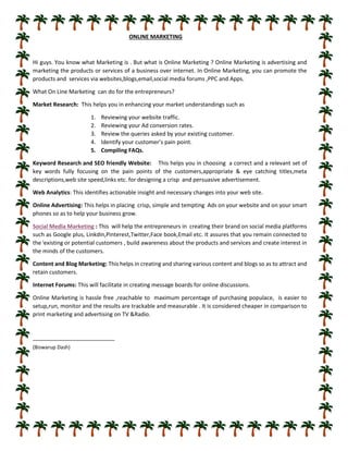 ONLINE MARKETING
Hi guys. You know what Marketing is . But what is Online Marketing ? Online Marketing is advertising and
marketing the products or services of a business over internet. In Online Marketing, you can promote the
products and services via websites,blogs,email,social media forums ,PPC and Apps.
What On Line Marketing can do for the entrepreneurs?
Market Research: This helps you in enhancing your market understandings such as
1. Reviewing your website traffic.
2. Reviewing your Ad conversion rates.
3. Review the queries asked by your existing customer.
4. Identify your customer’s pain point.
5. Compiling FAQs.
Keyword Research and SEO friendly Website: This helps you in choosing a correct and a relevant set of
key words fully focusing on the pain points of the customers,appropriate & eye catching titles,meta
descriptions,web site speed,links etc. for designing a crisp and persuasive advertisement.
Web Analytics: This identifies actionable insight and necessary changes into your web site.
Online Advertising: This helps in placing crisp, simple and tempting Ads on your website and on your smart
phones so as to help your business grow.
Social Media Marketing : This will help the entrepreneurs in creating their brand on social media platforms
such as Google plus, Linkdin,Pinterest,Twitter,Face book,Email etc. It assures that you remain connected to
the i
existing or potential customers , build awareness about the products and services and create interest in
the minds of the customers.
Content and Blog Marketing: This helps in creating and sharing various content and blogs so as to attract and
retain customers.
Internet Forums: This will facilitate in creating message boards for online discussions.
Online Marketing is hassle free ,reachable to maximum percentage of purchasing populace, is easier to
setup,run, monitor and the results are trackable and measurable . It is considered cheaper in comparison to
print marketing and advertising on TV &Radio.
(Biswarup Dash)
 