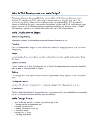 What is Web Development and Web Design?
Web design determines the look and feel of a website, while web development determines how it
functions. Web design specifically refers to the processes required to make the front end of the
website, the part that a webpage visitor visually appealing and understandable. Web development
focuses on the behind-the-scenes programming that makes a website work. While a web designer might
create a button, a web developer ensures that something actually happens when the button is clicked.
Web developers may focus on either the front end or back end of the website or both.
Web Development Steps:
Information gathering
Information gathering includes addressing internal factors and external factors.
Planning
Once you understand the purpose of your website and what kind of people you want to visit, it’s time to
start planning.
Design
Layouts, images, logos, colors, fonts, and other aesthetic features are put together and visualized during
this phase.
Content creation
Content creation can be done throughout the rest of the web development process; the content should be
ready as soon as the design phase is finished.
Coding
The coding process itself depends on the size of the project and the design approach of the development
team.
Testing and Launch
Just like with software, websites need to be tested and debugged before they’re ready to go live.
Maintenance
Websites need to be updated for dozens of reasons — team member bios are added and removed, product
and service descriptions change, and blog posts are published.
Web Design Steps:
 Determining the purpose of creating a site and the type of site.
 Thinking over the structure of the site.
 Preparing the site content.
 Checking the usability of the site.
 Creating the design.
 Getting down to layout.
 Launching the website.
 