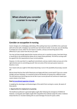 Consider an occupation in nursing.
Career changes are a challenging undertaking. After putting many hours and efforts into a particular
path and career path, changing it up could be your last choice to tackle. In any case, you are deciding
to change your course, either for one reason or another, and you are becoming aware of the
differences in your career from the one you seek.
You may not have enough opportunities to grow and are not in a position to grow, have been let go,
or would like to do something that allows you to impact those positively. The shift to nursing could
be a good fit for the requirements of your current position.
However, it is the case that it is a significant commitment, and you need to make sure you are in the
right direction prior to committing yourself. Here are some of the more persuasive reasons to
become a nurse.
Four reasons why you ought to think about becoming a nurse in the possibility of pursuing a second
job
Did you know that less than half of Americans are happy with their current work? If you are a career
changer and your footsteps, It is essential to look at the benefits of moving into a different career.
This will help ensure that things you do not like in your current job will not continue to impact your
career choices in the future.
Read uk recruitment agencies in kerala
In weighing the advantages and disadvantages of the switch from nursing to a career, Be aware of
these points:
1. Opportunities for employment are growing
The healthcare profession is generally highly sought-after following the emergence of COVID-19.
However, nursing jobs were highly sought-after long before the outbreak swept the nation. Evidence
shows that the U.S. has been dealing with an acute shortage of nurses for quite a while.
 