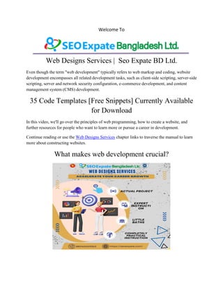 Welcome To
Web Designs Services | Seo Expate BD Ltd.
Even though the term "web development" typically refers to web markup and coding, website
development encompasses all related development tasks, such as client-side scripting, server-side
scripting, server and network security configuration, e-commerce development, and content
management system (CMS) development.
35 Code Templates [Free Snippets] Currently Available
for Download
In this video, we'll go over the principles of web programming, how to create a website, and
further resources for people who want to learn more or pursue a career in development.
Continue reading or use the Web Designs Services chapter links to traverse the manual to learn
more about constructing websites.
What makes web development crucial?
 