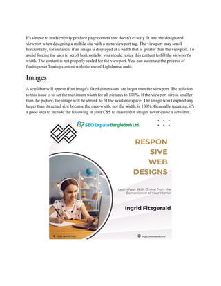 It's simple to inadvertently produce page content that doesn't exactly fit into the designated
viewport when designing a mobile site with a meta viewport tag. The viewport may scroll
horizontally, for instance, if an image is displayed at a width that is greater than the viewport. To
avoid forcing the user to scroll horizontally, you should resize this content to fill the viewport's
width. The content is not properly scaled for the viewport. You can automate the process of
finding overflowing content with the use of Lighthouse audit.
Images
A scrollbar will appear if an image's fixed dimensions are larger than the viewport. The solution
to this issue is to set the maximum width for all pictures to 100%. If the viewport size is smaller
than the picture, the image will be shrunk to fit the available space. The image won't expand any
larger than its actual size because the max-width, not the width, is 100%. Generally speaking, it's
a good idea to include the following in your CSS to ensure that images never cause a scrollbar.
 