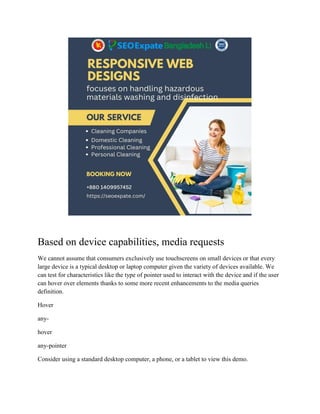 Based on device capabilities, media requests
We cannot assume that consumers exclusively use touchscreens on small devices or that every
large device is a typical desktop or laptop computer given the variety of devices available. We
can test for characteristics like the type of pointer used to interact with the device and if the user
can hover over elements thanks to some more recent enhancements to the media queries
definition.
Hover
any-
hover
any-pointer
Consider using a standard desktop computer, a phone, or a tablet to view this demo.
 