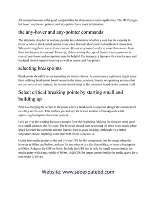 All current browsers offer good compatibility for these more recent capabilities. The MDN pages
for hover, any-hover, pointer, and any-pointer have more information.
the any-hover and any-pointer commands
The attributes Any-hover and any-pointer tests determine whether a user has the capacity to
hover or utilize that kind of pointer even when that isn't their preferred method of interaction.
When utilizing them, use extreme caution. It's not very user-friendly to make them move from
their touchscreen to a mouse! However, if determining the type of device a user possesses is
crucial, any-hover and any-pointer may be helpful. For instance, a laptop with a touchscreen and
trackpad should support hovering as well as coarse and fine points.
selecting breakpoints
Breakpoints shouldn't be set depending on device classes. A maintenance nightmare might come
from defining breakpoints based on particular items, services, brands, or operating systems that
are currently in use. Instead, the layout should adapt to the container based on the content itself.
Select critical breaking points by starting small and
building up
Prior to enlarging the screen to the point where a breakpoint is required, design the content to fit
on a tiny screen size. This enables you to keep the fewest number of breakpoints while
optimizing breakpoints based on content.
Let's go over the weather forecast example from the beginning. Making the forecast seem good
on a small screen is the first step. The browser should then be resized till there is too much white
space between the elements and the forecast isn't as good-looking. Although it's a rather
subjective choice, anything wider than 600 pixels is excessive.
Create two media queries at the end of your CSS for the component, one for usage when the
browser is 600px and below, and one for use when it is wider than 600px, to insert a breakpoint
at 600px. Refactor the CSS to finish. Include the CSS that is only for small screens inside the
media query with a max-width of 600px. Add CSS for larger screens inside the media query for a
min-width of 601px.
Website: www.seoexpatebd.com
 