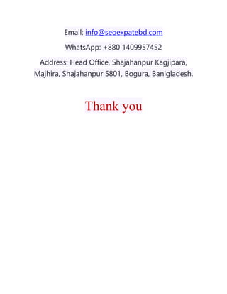 Email: info@seoexpatebd.com
WhatsApp: +880 1409957452
Address: Head Office, Shajahanpur Kagjipara,
Majhira, Shajahanpur 5801, Bogura, Banlgladesh.
Thank you
 