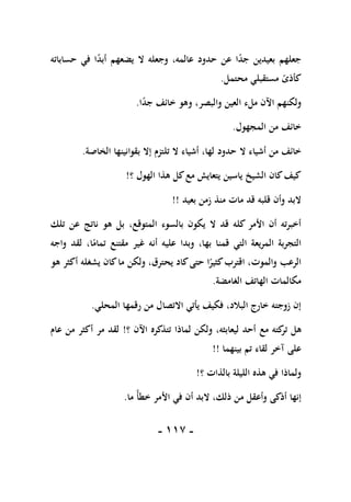 -
007
-
‫حساباته‬ ‫في‬ ‫ا‬ً
‫د‬‫أب‬ ‫يضعهم‬ ‫ال‬ ‫وجعله‬ ،‫عالمه‬ ‫حدود‬ ‫عن‬ ‫ا‬ً
‫د‬‫ج‬ ‫بعيدين‬ ‫جعلهم‬
‫محتمل‬ ‫مستقبلي‬ ً
‫كأذى‬
.
‫ا‬ً
‫د‬‫ج‬ ‫خائف‬ ‫وهو‬ ،‫والبصر‬ ‫العين‬ ‫ملء‬ ‫اآلن‬ ‫ولكنهم‬
.
‫المجهول‬ ‫من‬ ‫خائف‬
.
‫ال‬ ‫أشياء‬ ‫من‬ ‫خائف‬
‫الخاصة‬ ‫بقوانينها‬ ‫إال‬ ‫تلتزم‬ ‫ال‬ ‫أشياء‬ ،‫لها‬ ‫حدود‬
.
‫؟‬ ‫الهول‬ ‫هذا‬ ‫كل‬‫مع‬ ‫يتعايش‬ ‫ياسين‬ ‫الشيخ‬ ‫كان‬‫كيف‬
!
‫بعيد‬ ‫زمن‬ ‫منذ‬ ‫مات‬ ‫قد‬ ‫قلبه‬ ‫وأن‬ ‫البد‬
!!
‫المتوق‬ ‫بالسوء‬ ‫يكون‬ ‫ال‬ ‫قد‬ ‫كله‬ ‫األمر‬ ‫أن‬ ‫أخبرته‬
‫تلك‬ ‫عن‬ ‫ناتج‬ ‫هو‬ ‫بل‬ ،‫ع‬
‫واجه‬ ‫لقد‬ ،‫ا‬ً
‫تمام‬ ‫مقتنع‬ ‫غير‬ ‫أنه‬ ‫عليه‬ ‫وبدا‬ ،‫بها‬ ‫قمنا‬ ‫التي‬ ‫المريعة‬ ‫التجربة‬
‫هو‬ ‫أكثر‬ ‫يشغله‬ ‫كان‬‫ما‬ ‫ولكن‬ ،‫يحترق‬ ‫كاد‬‫حتى‬ ‫ا‬ً
‫كثير‬‫اقترب‬ ،‫والموت‬ ‫الرعب‬
‫الغامضة‬ ‫الهاتف‬ ‫مكالمات‬
.
‫المحلي‬ ‫رقمها‬ ‫من‬ ‫االتصال‬ ‫يأتي‬ ‫فكيف‬ ،‫البالد‬ ‫خارج‬ ‫زوجته‬ ‫إن‬
.
‫مع‬ ‫كته‬
‫تر‬ ‫هل‬
‫؟‬ ‫اآلن‬ ‫تتذكره‬ ‫لماذا‬ ‫ولكن‬ ،‫ليعابثه‬ ‫أحد‬
!
‫عام‬ ‫من‬ ‫أكثر‬ ‫مر‬ ‫لقد‬
‫بينهما‬ ‫تم‬ ‫لقاء‬ ‫آخر‬ ‫على‬
!!
‫؟‬ ‫بالذات‬ ‫الليلة‬ ‫هذه‬ ‫في‬ ‫ولماذا‬
!
‫ما‬ ً‫أ‬‫خط‬ ‫األمر‬ ‫في‬ ‫أن‬ ‫البد‬ ،‫ذلك‬ ‫من‬ ‫وأعقل‬ ‫أذكى‬ ‫إنها‬
.
 