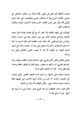 -
011
-
‫في‬ ‫الحمض‬ ‫يسكب‬ ‫من‬ ‫هناك‬ ‫كأن‬
‫و‬ ،‫بطني‬ ‫في‬ ‫فائق‬ ‫بألم‬ ‫للحظة‬ ‫شعرت‬
‫البيت‬ ‫علبة‬ ‫على‬ ‫وانقضضت‬ ‫نفسي‬ ‫تمالكت‬ ‫أن‬ ‫لوال‬ ‫أصرخ‬ ‫فكدت‬ ،‫معدتي‬
‫زا‬
‫والفعال‬ ‫الوحيد‬ ‫األسلوب‬ ‫وجدته‬ ‫الذي‬ ،‫الطعام‬ ‫تناول‬ ‫على‬ ‫كز‬
‫مر‬ ‫كله‬ ‫كياني‬
‫و‬
‫األلم‬ ‫إلسكات‬
.
‫جديد‬ ‫لون‬ ‫يضاف‬ ‫قضمة‬ ‫كل‬ ‫مع‬ ‫أنه‬ ‫أشعر‬ ‫وأنا‬ ‫الطعام‬ ‫التهام‬ ‫في‬ ‫انهمكت‬
‫زجاجة‬ ‫احتساء‬ ‫في‬ ‫رشاد‬ ‫انشغل‬ ‫حين‬ ‫في‬ ،‫األلم‬ ‫موجات‬ ‫وتتراجع‬ ،‫للحياة‬
‫الطعا‬ ‫نفسه‬ ‫عافت‬ ‫لقد‬ ،‫ومراقبتي‬ ‫البيرة‬ ‫من‬ ‫باردة‬
‫كما‬،‫ما‬ ‫لسبب‬ ‫طلبه‬ ‫الذي‬ ‫م‬
‫ما‬ ً‫ا‬‫شيئ‬ ‫عني‬ ‫يخفي‬ ‫وأنه‬ ‫البد‬ ،‫االضطراب‬ ‫بادي‬ ‫أنه‬
.
‫تناول‬ ‫في‬ ‫بدأت‬ ‫وعندما‬
‫مرة‬ ‫وعلى‬ ‫بالكامل‬ ‫اللترين‬ ‫أنهيت‬ ‫أن‬ ‫بعد‬ ‫إال‬ ‫أتوقف‬ ‫لم‬ ،‫الغازية‬ ‫المياه‬
‫واحدة‬
.
‫رشاد‬ ‫وعيون‬ ،‫الطعام‬ ‫وتناول‬ ‫المتابعة‬ ‫على‬ ‫يجبرني‬ ‫األلم‬ ‫ولكن‬ ‫تتقلص‬ ‫معدتي‬
‫أن‬ ‫تخبرني‬ ‫المتسعة‬
‫مخيف‬ ‫به‬ ‫أقوم‬ ‫ما‬
.
،‫واحدة‬ ‫لحظة‬ ‫أتوقف‬ ‫لم‬ ‫ذلك‬ ‫ورغم‬
‫رشاد‬ ‫يعلق‬ ‫ولم‬
..
‫لسانه‬ ‫ألجم‬ ‫الذهول‬ ‫أن‬ ‫البد‬
.
‫ليذهب‬ ‫كني‬
‫تر‬ ،‫العائلي‬ ‫الحجم‬ ‫ذات‬ ‫البيتزا‬ ‫من‬ ‫االنتهاء‬ ‫على‬ ‫شارفت‬ ‫وعندما‬
‫دفعة‬ ‫أنهيتها‬ ‫حتى‬ ‫األخرى‬ ‫البيرة‬ ‫زجاجة‬ ‫من‬ ‫أعب‬ ‫أنا‬ ‫وأخذت‬ ،‫الحمام‬ ‫إلى‬
‫مريع‬ ‫بامتالء‬ ‫شعرت‬ ،‫واحدة‬
..
‫ولكن‬
‫الخيال‬ ‫من‬ ‫ا‬ً‫درب‬ ‫كان‬‫التوقف‬
.
‫هادر‬ ‫كموج‬ ‫عاد‬ ‫ثم‬ ‫للحظات‬ ‫حدته‬ ‫قلت‬ ‫األلم‬
.
‫وال‬ ‫أريده‬ ‫ما‬ ‫شيء‬ ‫هناك‬
‫أعرفه‬
.
‫؟‬ ‫ا‬ً
‫ق‬‫ح‬ ‫جائع‬ ‫أنا‬ ‫هل‬
.!
 