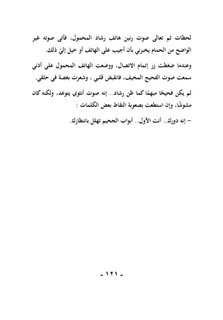 -
010
-
‫غير‬ ‫صوته‬ ‫فأتى‬ ،‫المحمول‬ ‫رشاد‬ ‫هاتف‬ ‫رنين‬ ‫صوت‬ ‫تعالى‬ ‫ثم‬ ‫لحظات‬
‫ذلك‬ ‫إلي‬ ‫خيل‬ ‫أو‬ ‫الهاتف‬ ‫على‬ ‫أجيب‬ ‫بأن‬ ‫يخبرني‬ ‫الحمام‬ ‫من‬ ‫الواضح‬
.
‫إت‬ ‫زر‬ ‫ضغطت‬ ‫وعندما‬
‫أذني‬ ‫على‬ ‫المحمول‬ ‫الهاتف‬ ‫ووضعت‬ ،‫االتصال‬ ‫مام‬
‫المخيف‬ ‫الفحيح‬ ‫صوت‬ ‫سمعت‬
،
‫حلقي‬ ‫في‬ ‫بغصة‬ ‫وشعرت‬ ، ‫قلبي‬ ‫فانقبض‬
.
‫رشاد‬ ‫ظن‬ ‫كما‬ ‫ا‬ً
‫مبهم‬ ‫ا‬ً
‫فحيح‬ ‫يكن‬ ‫لم‬
..
‫كان‬ ‫ولكنه‬ ،‫يتوعد‬ ‫أنثوي‬ ‫صوت‬ ‫إنه‬
‫بصعوب‬ ‫استطعت‬ ‫وإن‬ ،‫ا‬ً
‫ش‬‫مشو‬
‫ة‬
‫الكلمات‬ ‫بعض‬ ‫التقاط‬
:
-
‫دورك‬ ‫إنه‬
..
‫األول‬ ‫أنت‬
..
‫بانتظارك‬ ‫تهلل‬ ‫الجحيم‬ ‫أبواب‬
.
 