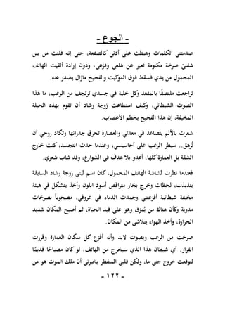 -
011
-
-
‫الجوع‬
-
،‫كالصفعة‬ ‫أذني‬ ‫على‬ ‫وهبطت‬ ‫الكلمات‬ ‫صدمتني‬
‫حتى‬
‫بين‬ ‫من‬ ‫فلتت‬ ‫إنه‬
‫الهاتف‬ ‫ألقيت‬ ‫إرادة‬ ‫ودون‬ ،‫وفزعي‬ ‫هلعي‬ ‫عن‬ ‫تعبر‬ ‫مكتومة‬ ‫صرخة‬ ‫شفتي‬
‫عنه‬ ‫يصدر‬ ‫مازال‬ ‫والفحيح‬ ‫كيت‬
‫المو‬ ‫فوق‬ ‫فسقط‬ ‫يدي‬ ‫من‬ ‫المحمول‬
.
‫هذا‬ ‫ما‬ ،‫الرعب‬ ‫من‬ ‫ترتجف‬ ‫جسدي‬ ‫في‬ ‫خلية‬ ‫كل‬
‫و‬ ‫بالمقعد‬ ‫ا‬ً
‫ق‬‫ملتص‬ ‫تراجعت‬
‫الحيلة‬ ‫بهذه‬ ‫تقوم‬ ‫أن‬ ‫رشاد‬ ‫زوجة‬ ‫استطاعت‬ ‫كيف‬
‫و‬ ،‫الشيطاني‬ ‫الصوت‬
‫األعصاب‬ ‫يحطم‬ ‫الفحيح‬ ‫هذا‬ ‫إن‬ ،‫المخيفة‬
.
‫أن‬ ‫روحي‬ ‫وتكاد‬ ‫جدرانها‬ ‫تحرق‬ ‫والعصارة‬ ‫معدتي‬ ‫في‬ ‫يتصاعد‬ ‫باأللم‬ ‫شعرت‬
‫زهق‬‫ت‬
..
‫و‬ ،‫أحاسيسي‬ ‫على‬ ‫الرعب‬ ‫سيطر‬
‫خارج‬ ‫كنت‬ ،‫التجسد‬ ‫حدث‬ ‫عندما‬
‫شعري‬ ‫شاب‬ ‫وقد‬ ،‫الشوارع‬ ‫في‬ ‫هدف‬ ‫بال‬ ‫أعدو‬ ،‫كلها‬‫العمارة‬ ‫بل‬ ‫الشقة‬
.
‫السابقة‬ ‫رشاد‬ ‫زوجة‬ ‫لبنى‬ ‫اسم‬ ‫كان‬ ،‫المحمول‬ ‫الهاتف‬ ‫لشاشة‬ ‫نظرت‬ ‫فعندما‬
‫هيئة‬ ‫في‬ ‫يتشكل‬ ‫وأخذ‬ ‫اللون‬ ‫أسود‬ ‫متراقص‬ ‫بخار‬ ‫وخرج‬ ‫لحظات‬ ،‫يتذبذب‬
‫عر‬ ‫في‬ ‫الدماء‬ ‫وجمدت‬ ‫أفزعتني‬ ‫شيطانية‬ ‫مخيفة‬
‫بصرخات‬ ً‫ا‬‫مصحوب‬ ،‫وقي‬
‫شديد‬ ‫المكان‬ ‫أصبح‬ ‫ثم‬ ،‫الحياة‬ ‫قيد‬ ‫على‬ ‫وهو‬ ‫مزق‬‫ي‬ ‫من‬ ‫هناك‬ ‫كأن‬
‫و‬ ‫مدوية‬
‫المكان‬ ‫من‬ ‫يتالشى‬ ‫الهواء‬ ‫وأخذ‬ ،‫الحرارة‬
.
‫وقررت‬ ‫العمارة‬ ‫سكان‬ ‫كل‬ ‫أفزع‬ ‫وأنه‬ ‫البد‬ ‫وبصوت‬ ‫الرعب‬ ‫من‬ ‫صرخت‬
‫الفرار‬
.
‫ا‬ً
‫قديم‬ ‫ا‬ً
‫مصباح‬ ‫كان‬ ‫لو‬ ،‫الهاتف‬ ‫من‬ ‫سيخرج‬ ‫الذي‬ ‫هذا‬ ‫شيطان‬ ‫أي‬
‫خر‬ ‫لتوقعت‬
‫من‬ ‫هو‬ ‫الموت‬ ‫ملك‬ ‫أن‬ ‫يخبرني‬ ‫المنفطر‬ ‫قلبي‬ ‫ولكن‬ ،‫ما‬ ‫جني‬ ‫وج‬
 