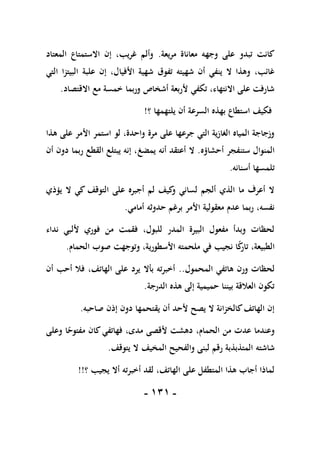 -
010
-
‫مريعة‬ ‫معاناة‬ ‫وجهه‬ ‫على‬ ‫تبدو‬ ‫كانت‬
.
‫المعتاد‬ ‫االستمتاع‬ ‫إن‬ ،‫غريب‬ ‫وألم‬
‫األفيا‬ ‫شهية‬ ‫تفوق‬ ‫شهيته‬ ‫أن‬ ‫ينفي‬ ‫ال‬ ‫وهذا‬ ،‫غائب‬
‫التي‬ ‫البيتزا‬ ‫علبة‬ ‫إن‬ ،‫ل‬
‫االقتصاد‬ ‫مع‬ ‫خمسة‬ ‫وربما‬ ‫أشخاص‬ ‫ألربعة‬ ‫تكفي‬ ،‫االنتهاء‬ ‫على‬ ‫شارفت‬
.
‫؟‬ ‫يلتهمها‬ ‫أن‬ ‫السرعة‬ ‫بهذه‬ ‫استطاع‬ ‫فكيف‬
!
‫هذا‬ ‫على‬ ‫األمر‬ ‫استمر‬ ‫لو‬ ،‫واحدة‬ ‫مرة‬ ‫على‬ ‫جرعها‬ ‫التي‬ ‫الغازية‬ ‫المياه‬ ‫وزجاجة‬
‫أحشاؤه‬ ‫ستنفجر‬ ‫المنوال‬
.
‫يمض‬ ‫أنه‬ ‫أعتقد‬ ‫ال‬
‫غ‬
‫أن‬ ‫دون‬ ‫ربما‬ ‫القطع‬ ‫يبتلع‬ ‫إنه‬ ،
‫أسنانه‬ ‫تلمسها‬
.
‫يؤذي‬ ‫ال‬ ‫كي‬ ‫التوقف‬ ‫على‬ ‫أجبره‬ ‫لم‬ ‫كيف‬
‫و‬ ‫لساني‬ ‫ألجم‬ ‫الذي‬ ‫ما‬ ‫أعرف‬ ‫ال‬
‫أمامي‬ ‫حدوثه‬ ‫برغم‬ ‫األمر‬ ‫معقولية‬ ‫عدم‬ ‫ربما‬ ،‫نفسه‬
.
‫نداء‬ ‫أللبي‬ ‫فوري‬ ‫من‬ ‫فقمت‬ ،‫للبول‬ ‫المدر‬ ‫البيرة‬ ‫مفعول‬ ‫وبدأ‬ ‫لحظات‬
‫األسطور‬ ‫ملحمته‬ ‫في‬ ‫نجيب‬ ‫ا‬ً
‫ك‬
‫تار‬ ،‫الطبيعة‬
‫الحمام‬ ‫صوب‬ ‫وتوجهت‬ ،‫ية‬
.
‫المحمول‬ ‫هاتفي‬ ‫ورن‬ ‫لحظات‬
..
‫أن‬ ‫أحب‬ ‫فال‬ ،‫الهاتف‬ ‫على‬ ‫يرد‬ ‫بأال‬ ‫أخبرته‬
‫الدرجة‬ ‫هذه‬ ‫إلى‬ ‫حميمية‬ ‫بيننا‬ ‫العالقة‬ ‫تكون‬
.
‫صاحبه‬ ‫إذن‬ ‫دون‬ ‫يقتحمها‬ ‫أن‬ ‫ألحد‬ ‫يصح‬ ‫ال‬ ‫كالخزانة‬‫الهاتف‬ ‫إن‬
.
‫وعلى‬ ‫ا‬ً
‫مفتوح‬ ‫كان‬‫فهاتفي‬ ،‫مدى‬ ‫ألقصى‬ ‫دهشت‬ ،‫الحمام‬ ‫من‬ ‫عدت‬ ‫وعندما‬
‫شاشته‬
‫يتوقف‬ ‫ال‬ ‫المخيف‬ ‫والفحيح‬ ‫لبنى‬ ‫رقم‬ ‫المتذبذبة‬
.
‫؟‬ ‫يجيب‬ ‫أال‬ ‫أخبرته‬ ‫لقد‬ ،‫الهاتف‬ ‫على‬ ‫المتطفل‬ ‫هذا‬ ‫أجاب‬ ‫لماذا‬
!!
 