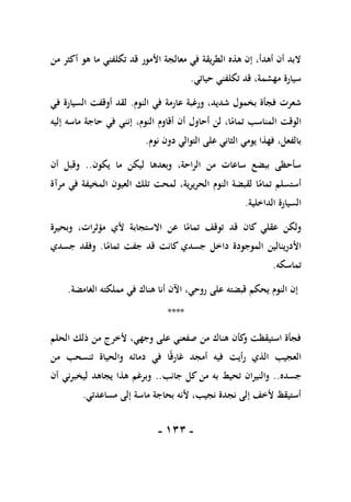 -
011
-
‫من‬ ‫أكثر‬ ‫هو‬ ‫ما‬ ‫تكلفني‬ ‫قد‬ ‫األمور‬ ‫معالجة‬ ‫في‬ ‫الطريقة‬ ‫هذه‬ ‫إن‬ ،‫أهدأ‬ ‫أن‬ ‫البد‬
‫حياتي‬ ‫تكلفني‬ ‫قد‬ ،‫مهشمة‬ ‫سيارة‬
.
‫النوم‬ ‫في‬ ‫عارمة‬ ‫ورغبة‬ ،‫شديد‬ ‫بخمول‬ ‫فجأة‬ ‫شعرت‬
.
‫في‬ ‫السيارة‬ ‫أوقفت‬ ‫لقد‬
،‫النوم‬ ‫أقاوم‬ ‫أن‬ ‫أحاول‬ ‫لن‬ ،‫ا‬ً
‫تمام‬ ‫المناسب‬ ‫الوقت‬
‫إليه‬ ‫ماسه‬ ‫حاجة‬ ‫في‬ ‫إنني‬
‫نوم‬ ‫دون‬ ‫التوالي‬ ‫على‬ ‫الثاني‬ ‫يومي‬ ‫فهذا‬ ،‫بالفعل‬
.
‫يكون‬ ‫ما‬ ‫ليكن‬ ‫وبعدها‬ ،‫الراحة‬ ‫من‬ ‫ساعات‬ ‫ببضع‬ ‫سأحظى‬
..
‫أن‬ ‫وقبل‬
‫مرآة‬ ‫في‬ ‫المخيفة‬ ‫العيون‬ ‫تلك‬ ‫لمحت‬ ،‫الحريرية‬ ‫النوم‬ ‫لقبضة‬ ‫ا‬ً
‫تمام‬ ‫أستسلم‬
‫الداخلية‬ ‫السيارة‬
.
‫االستجاب‬ ‫عن‬ ‫ا‬ً
‫تمام‬ ‫توقف‬ ‫قد‬ ‫كان‬ ‫عقلي‬ ‫ولكن‬
‫وبحيرة‬ ،‫مؤثرات‬ ‫ألي‬ ‫ة‬
‫ا‬ً
‫تمام‬ ‫جفت‬ ‫قد‬ ‫كانت‬ ‫جسدي‬ ‫داخل‬ ‫الموجودة‬ ‫األدرينالين‬
.
‫جسدي‬ ‫وفقد‬
‫تماسكه‬
.
‫الغامضة‬ ‫مملكته‬ ‫في‬ ‫هناك‬ ‫أنا‬ ‫اآلن‬ ،‫روحي‬ ‫على‬ ‫قبضته‬ ‫يحكم‬ ‫النوم‬ ‫إن‬
.
****
‫الحلم‬ ‫ذلك‬ ‫من‬ ‫ألخرج‬ ،‫وجهي‬ ‫على‬ ‫صفعني‬ ‫من‬ ‫هناك‬ ‫كأن‬
‫و‬ ‫استيقظت‬ ‫فجأة‬
‫في‬ ‫ا‬ً‫ق‬‫غار‬ ‫أمجد‬ ‫فيه‬ ‫رأيت‬ ‫الذي‬ ‫العجيب‬
‫من‬ ‫تنسحب‬ ‫والحياة‬ ‫دمائه‬
‫جسده‬
..
‫جانب‬ ‫كل‬ ‫من‬ ‫به‬ ‫تحيط‬ ‫والنيران‬
..
‫أن‬ ‫ليخبرني‬ ‫يجاهد‬ ‫هذا‬ ‫وبرغم‬
‫مساعدتي‬ ‫إلى‬ ‫ماسة‬ ‫بحاجة‬ ‫ألنه‬ ،‫نجيب‬ ‫نجدة‬ ‫إلى‬ ‫ألخف‬ ‫أستيقظ‬
.
 