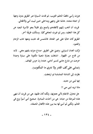 -
011
-
‫وجهة‬ ‫بدون‬ ‫الطريق‬ ‫عبر‬ ‫السيارة‬ ‫قدت‬ ‫ثم‬ ،‫الغريب‬ ‫الحلم‬ ‫ا‬ً
‫ض‬‫ناف‬ ‫رأسي‬ ‫هززت‬
‫محدد‬ ‫اتجاه‬ ‫أو‬
..
‫حنين‬ ‫وبداخلي‬ ‫وجهي‬ ‫على‬ ‫ا‬ً
‫هائم‬
‫وألطفالي‬ ‫أمي‬ ‫لبيت‬
.
‫عن‬ ‫البعيد‬ ‫األسرة‬ ‫بجو‬ ً‫ال‬‫قلي‬ ‫ولو‬ ‫وأتمتع‬ ‫ألتفقدهم‬ ‫إليهم‬ ‫أذهب‬ ‫أن‬ ‫قررت‬
‫ا‬ً‫كلي‬‫اتجاهي‬ ‫غيرت‬ ‫ثم‬ ‫ومن‬ ،‫التعقيد‬ ‫هذا‬ ‫كل‬
.
‫آخر‬ ‫ا‬ً
‫ق‬‫طري‬ ‫وسلكت‬
.
‫الزحام‬ ‫غاب‬ ‫ومعها‬ ‫غابت‬ ‫قد‬ ‫فالشمس‬ ،‫العادة‬ ‫غير‬ ‫على‬ ‫ا‬ً‫خالي‬ ‫كان‬ ‫الطريق‬
‫والضوء‬
.
‫الطريق‬ ‫على‬ ‫وعيني‬ ،‫لسيارتي‬ ‫العنان‬ ‫كت‬
‫تر‬
.
‫مخي‬ ‫يلتهم‬ ‫متزايد‬ ‫صداع‬
..
‫البد‬
‫القهوة‬ ‫من‬ ‫قدح‬ ‫من‬
..
‫وحيدة‬ ‫سيارة‬ ‫على‬ ‫مكتوبة‬ ‫شعبية‬ ‫بعبارة‬ ‫انشغلت‬
‫الهاتف‬ ‫جرس‬ ‫رن‬ ‫عندما‬ ،‫أمامي‬ ‫لتسير‬ ‫جانبي‬ ‫شارع‬ ‫من‬ ‫خرجت‬
.
(
‫ندري‬ ‫وال‬ ‫القدر‬ ‫كف‬‫على‬ ‫نمشي‬
‫ما‬
‫المكتوب‬
)
.
‫ارتجفت‬ ‫ثم‬ ‫المتذبذبة‬ ‫الشاشة‬ ‫إلى‬ ‫نظرت‬
.
‫جديد‬ ‫من‬ ‫لبنى‬ ‫إنها‬
.
‫؟‬ ‫مني‬ ‫لبنى‬ ‫تريد‬ ‫ماذا‬
!
‫تنهي‬ ‫أن‬ ‫قررت‬ ‫من‬ ‫هي‬ ،‫طلبها‬ ‫كان‬‫ولكنه‬ ،‫هجرتها‬ ‫ألني‬ ‫االنتقام‬ ‫تحاول‬ ‫هل‬
‫حياتنا‬ ‫من‬ ‫المرحلة‬ ‫هذه‬
.
‫المبادرة‬ ‫أخذت‬ ‫من‬ ‫هي‬
.
‫في‬ ‫زوج‬ ‫أسوأ‬ ‫أنني‬ ‫صحيح‬
‫األف‬ ‫هذه‬ ‫يبرر‬ ‫بما‬ ‫لها‬ ‫أسئ‬ ‫لم‬ ‫ولكني‬ ،‫العالم‬
‫الحمقاء‬ ‫عال‬
.
 