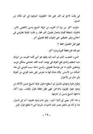 -
05
-
‫التلفزيون‬ ‫هذا‬ ‫على‬ ‫أعثر‬ ‫لم‬ ‫الحق‬ ‫وقت‬ ‫في‬
‫المزعوم‬
‫من‬ ‫مكان‬ ‫أي‬ ‫في‬
‫المنزل‬
.
،‫األمر‬ ‫ألتقصى‬ ‫ياسين‬ ‫الشيخ‬ ‫غرفة‬ ‫من‬ ‫أقترب‬ ‫أن‬ ‫مرة‬ ‫من‬ ‫أكثر‬ ‫حاولت‬
‫في‬ ‫تطاردني‬ ‫الغرفة‬ ‫ظلت‬ ‫و‬ ،‫قط‬ ‫ألف‬ ‫فضول‬ ‫بإشعال‬ ‫كفيلة‬‫المغلقة‬ ‫فالغرف‬
‫و‬ ‫أحالمي‬
‫أخر‬ ‫فضولي‬ ‫لقط‬ ‫تحولت‬ ‫حتى‬ ‫حفيظتي‬ ‫تثير‬
.
‫؟‬ ‫القط‬ ‫الفضول‬ ‫قتل‬ ‫فهل‬
!
‫أكثر‬ ‫ا‬ً
‫وبشر‬ ‫كثيرة‬‫ا‬ً‫ط‬‫قط‬ ‫قتل‬ ‫لقد‬ ‫نعم‬
.
‫الرواق‬ ‫من‬ ‫اقتربت‬ ‫كلما‬ ‫أنني‬ ‫هو‬ ‫وقتها‬ ‫إليه‬ ‫أنتبه‬ ‫لم‬ ‫الذي‬ ‫العجيب‬ ‫الشيء‬
‫غريب‬ ‫بشكل‬ ‫اهتمامي‬ ‫أفقد‬ ‫كنت‬،‫نهايته‬ ‫في‬ ‫الغرفة‬ ‫تقع‬ ‫والذي‬ ‫المظلم‬ ‫شبه‬
‫ويشغلني‬
‫طارئ‬
‫مو‬ ‫عن‬ ‫ما‬
‫هذا‬ ‫إلى‬ ‫قدومي‬ ‫سبب‬ ‫ا‬ً
‫دائم‬ ‫وأنسى‬ ،‫فضولي‬ ‫اصلة‬
‫األساس‬ ‫من‬ ‫المكان‬
.
‫الغرفة‬ ‫من‬ ‫اقترابي‬ ‫عدم‬ ‫على‬ ‫تحرص‬ ‫ما‬ ‫قوة‬ ‫هناك‬ ‫كأن‬
‫و‬
‫األحوال‬ ‫من‬ ‫حال‬ ‫بأي‬
.
‫وجودي‬ ‫فترة‬ ‫وطوال‬
‫بال‬
‫منزل‬
‫دخول‬ ‫أستطع‬ ‫لم‬
‫من‬ ‫ألتأكد‬ ‫ياسين‬ ‫الشيخ‬ ‫غرفة‬
،‫بالداخل‬ ‫تلفزيون‬ ‫جهاز‬ ‫وجود‬
‫فهي‬
‫تظل‬
‫أك‬ ‫سواء‬ ،‫الوقت‬ ‫طوال‬ ‫مغلقة‬
‫ان‬
‫داخلها‬
‫ياسين‬ ‫الشيخ‬
‫خارجها‬ ‫أو‬
.
،‫المنزل‬ ‫في‬ ‫آخر‬ ‫يون‬‫ز‬‫تلف‬ ‫وجود‬ ‫عدم‬ ‫وهي‬ ، ‫أخرى‬ ‫ثة‬‫ر‬‫كا‬ ‫إلى‬ ‫نبهني‬ ‫األمر‬ ‫هذا‬ ‫و‬
‫الليل‬ ‫طوال‬ ‫تنقطع‬ ‫ال‬ ‫التي‬ ‫المرعبة‬ ‫األصوات‬ ‫تلك‬ ‫مصدر‬ ‫بالفعل‬ ‫هو‬ ‫كان‬‫لو‬ ‫هذا‬
.
 