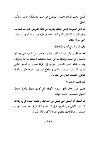 -
010
-
‫علب‬ ‫في‬ ‫الموضوع‬ ‫والغذاء‬ ‫الدواء‬ ‫نجيب‬ ‫لتمنح‬
‫محكمة‬ ‫خاصة‬ ‫بالستيكية‬
‫الغلق‬
.
،‫للذباب‬ ‫الجاذب‬ ‫المريض‬ ‫ذلك‬ ‫من‬ ‫وتبرمها‬ ‫ضيقها‬ ‫تخفي‬ ‫الممرضة‬ ‫تكن‬ ‫لم‬
‫مني‬ ‫عليه‬ ‫تحصل‬ ‫كانت‬ ‫الذي‬ ‫اإلضافي‬ ‫الراتب‬ ‫برغم‬
.
‫األمر‬ ‫يستمر‬ ‫لم‬ ‫وإن‬
‫للنهاية‬ ‫منواله‬ ‫على‬
.
‫المفاجأة‬ ‫كانت‬‫السابع‬ ‫اليوم‬ ‫وفي‬
.
‫معي‬ ً‫ال‬‫حام‬ ،‫راغب‬ ‫الدكتور‬ ‫عيادة‬ ‫إلى‬ ‫أقبلت‬ ‫فعندما‬
‫يعشقها‬ ‫التي‬ ‫البيتزا‬
،‫ومعزولة‬ ‫ساخنة‬ ‫تحفظها‬ ‫مخصصة‬ ‫حقيبة‬ ‫بداخل‬ ‫بوضعها‬ ‫قمت‬ ‫والتي‬ ‫نجيب‬
‫الطنين‬ ‫أسمع‬ ‫لم‬ ‫نجيب‬ ‫غرفة‬ ‫إلى‬ ‫المؤدي‬ ‫الفاصل‬ ‫الممر‬ ‫بقطع‬ ‫وقمت‬
‫الغرفة‬ ‫ظهرت‬ ‫وعندما‬ ‫نهار‬ ‫ليل‬ ‫ينقطع‬ ‫ال‬ ‫والذي‬ ،‫الذباب‬ ‫ألسراب‬ ‫المميز‬
‫المفاجأة‬ ‫من‬ ‫عيناي‬ ‫اتسعت‬ ،‫لناظري‬
.
‫الذباب‬ ‫ذهب‬ ‫لقد‬
!!
‫إحاطة‬ ‫بالغرفة‬ ‫تحيط‬ ‫كانت‬ ‫التي‬ ‫الكثيفة‬ ‫الستارة‬ ‫تلك‬ ،‫رجعة‬ ‫بغير‬ ‫ذهب‬
‫بالمعصم‬ ‫السوار‬
..
‫ا‬ً‫نهائي‬ ‫تالشت‬
.
‫كدت‬
‫و‬ ،‫فرح‬ ‫صيحة‬ ‫وأطلقت‬ ،‫السعادة‬ ‫من‬ ‫نفسي‬ ‫على‬ ‫أسيطر‬ ‫أن‬ ‫أستطع‬ ‫لم‬
‫نجيب‬ ‫غرفة‬ ‫نحو‬ ‫كالصاروخ‬ ‫أندفع‬ ‫أن‬ ‫قبل‬ ،‫الفرح‬ ‫من‬ ‫ألعلى‬ ‫أقفز‬ ‫أن‬
‫المغلقة‬
.
‫مفاجأة‬ ‫تنتظرني‬ ‫كانت‬‫وهناك‬
‫وقسوة‬ ‫وطأة‬ ‫أكثر‬
.
 