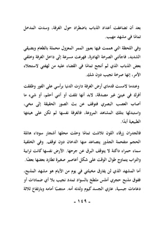 -
019
-
‫حول‬ ‫باضطراد‬ ‫الذباب‬ ‫أعداد‬ ‫تضاعفت‬ ‫أن‬ ‫بعد‬
‫المدخل‬ ‫وسدت‬ ،‫الغرفة‬
‫مهيب‬ ‫مشهد‬ ‫في‬ ‫ا‬ً
‫تمام‬
.
‫وبضيقي‬ ‫بالطعام‬ ‫محملة‬ ‫المعزول‬ ‫الممر‬ ‫بعبور‬ ‫فيها‬ ‫هممت‬ ‫التي‬ ‫اللحظة‬ ‫وفي‬
‫وخلفي‬ ‫الغرفة‬ ‫داخل‬ ‫إلى‬ ‫مسرعة‬ ‫فهرعت‬ ،‫الهادرة‬ ‫الصرخة‬ ‫فاجأتني‬ ،‫الشديد‬
‫الستجالء‬ ‫لهفتي‬ ‫من‬ ‫عليه‬ ‫القضاء‬ ‫في‬ ‫ا‬ً
‫تمام‬ ‫أنجح‬ ‫لم‬ ‫الذي‬ ‫الذباب‬ ‫بعض‬
‫صرخة‬ ‫إنها‬ ،‫األمر‬
‫شك‬ ‫دون‬ ‫نجيب‬
.
‫وطفقت‬ ‫الفور‬ ‫على‬ ‫برأسي‬ ‫الدنيا‬ ‫دارت‬ ‫الغرفة‬ ‫أرض‬ ‫قدماي‬ ‫المست‬ ‫وعندما‬
‫ما‬ ‫شيء‬ ‫أو‬ ،‫أحلم‬ ‫أنني‬ ‫أو‬ ‫تلفت‬ ‫أنها‬ ‫البد‬ ،‫مصدقة‬ ‫غير‬ ‫عيني‬ ‫في‬ ‫أفرك‬
،‫مخي‬ ‫إلى‬ ‫الحقيقة‬ ‫الصور‬ ‫بث‬ ‫عن‬ ‫فتوقف‬ ‫البصري‬ ‫العصب‬ ‫أصاب‬
‫هيئ‬ ‫على‬ ‫تكن‬ ‫لم‬ ‫نفسها‬ ‫فالغرفة‬ ،‫المروعة‬ ‫المشاهد‬ ‫بتلك‬ ‫واستبدلها‬
‫تها‬
‫ا‬ً
‫د‬‫أب‬ ‫الطبيعية‬
.
‫هائلة‬ ‫سوداء‬ ‫أشجار‬ ‫محلها‬ ‫وحلت‬ ‫ا‬ً
‫تمام‬ ‫تالشت‬ ‫اللون‬ ‫زرقاء‬ ‫فالجدران‬
‫توقف‬ ‫دون‬ ‫الدخان‬ ‫منها‬ ‫يتصاعد‬ ‫الجذور‬ ‫متفحمة‬ ‫الحجم‬
.
‫الخلفية‬ ‫وفي‬
‫جرحها‬ ‫عن‬ ‫البرق‬ ‫يتوقف‬ ‫ال‬ ‫داكنة‬ ‫حمراء‬ ‫سماء‬
.
‫ترابية‬ ‫كانت‬ ‫نفسها‬ ‫األرض‬
‫صغير‬ ‫أعاصير‬ ‫شكل‬ ‫على‬ ‫الوقت‬ ‫طوال‬ ‫يتماوج‬ ‫والتراب‬
‫ا‬ً
‫ض‬‫بع‬ ‫بعضها‬ ‫تطارد‬ ‫ة‬
.
،‫المذبح‬ ‫مشهد‬ ‫هو‬ ‫األيام‬ ‫من‬ ‫يوم‬ ‫في‬ ‫مخيلتي‬ ‫يفارق‬ ‫لن‬ ‫الذي‬ ‫المشهد‬ ‫أما‬
‫أو‬ ‫ضمادات‬ ‫أي‬ ‫بال‬ ‫نجيب‬ ‫تمدد‬ ‫بالسواد‬ ‫ملطخ‬ ‫أملس‬ ‫حجري‬ ‫مذبح‬ ‫ففوق‬
‫أمه‬ ‫ولدته‬ ‫كيوم‬ ‫الجسد‬ ‫عاري‬ ،‫جبسية‬ ‫دعامات‬
.
‫ثالثة‬ ‫وبارتفاع‬ ‫أمامه‬ ‫ا‬ً‫منتصب‬
 