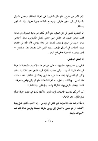 -
06
-
‫مفزع‬ ‫من‬ ‫أكثر‬ ‫األمر‬
..
‫المنزل‬ ‫سيتحول‬ ،‫المغلقة‬ ‫الغرفة‬ ‫في‬ ‫يون‬‫ز‬‫التلف‬ ‫ظل‬ ‫فلو‬
‫بالنسبة‬
‫أجن‬ ‫قد‬ ‫وأنا‬ ،‫معزولة‬ ‫يرة‬‫ز‬‫ج‬ ‫المكان‬ ‫وسيصبح‬ ،‫حقيقي‬ ‫سجن‬ ‫إلى‬ ‫لي‬
‫ببساطة‬
.
‫شاشة‬ ‫ذي‬ ‫صندوق‬ ‫مجرد‬ ‫من‬ ‫بكثير‬ ‫أكثر‬ ‫يعني‬ ،‫عمري‬ ‫مثل‬ ‫في‬ ‫لصبي‬ ‫يون‬‫ز‬‫التلف‬ ‫إن‬
‫أحالمي‬ ،‫هناك‬ ‫تونيون‬‫ر‬‫الك‬ ‫أبطالي‬ ،‫العالم‬ ‫على‬ ‫نافذتي‬ ‫إنه‬ ،‫الصور‬ ‫يعرض‬ ‫فضية‬
‫روحي‬ ‫نافذة‬ ‫على‬ ‫قضبان‬ ‫يوجد‬ ‫ال‬ ،‫اليوم‬ ‫في‬ ‫تين‬‫ر‬‫م‬ ‫تعرض‬
‫الفضاء‬ ‫في‬ ‫اآلن‬ ‫فأنا‬ ،
‫إسفنجي‬ ‫بطل‬ ‫بصحبة‬ ‫الليلة‬ ‫أقضي‬ ‫بما‬‫ر‬‫و‬ ،‫األرض‬ ‫أعماق‬ ‫في‬ ‫لحظات‬ ‫وبعض‬
-
‫الداخلية‬ ‫بمالبسه‬ ‫فخور‬
–
‫البحر‬ ‫قاع‬ ‫في‬
.
‫الحقيقي‬ ‫المنفى‬ ‫إنه‬
.
‫ح‬
،‫يون‬‫ز‬‫التلف‬ ‫وجود‬ ‫عدم‬ ‫من‬ ‫نقي‬
‫عن‬ ‫شغلني‬
‫الغامضة‬ ‫األصوات‬ ‫هذه‬ ‫أمر‬
‫المخيفة‬
،‫ا‬ً
‫تمام‬ ‫تالشت‬ ‫حتى‬ ‫الفجر‬ ‫قرب‬ ‫ا‬ً‫تلقائي‬ ‫خفتت‬ ‫والتي‬ ،‫السوداء‬ ‫الليلة‬ ‫هذه‬ ‫في‬
‫الظالم‬ ‫في‬ ‫يحاك‬ ‫ير‬‫ر‬‫ش‬ ‫ما‬ ‫شيء‬ ‫هناك‬ ،‫ا‬ً
‫د‬‫أب‬ ‫لها‬ ‫أطمئن‬ ‫لم‬ ‫ولكني‬
..
‫سقف‬ ‫تحت‬
‫المنزل‬ ‫هذا‬
..
‫المغلقة‬ ‫الغرفة‬ ‫هذه‬ ‫بداخل‬ ‫وبالذات‬
..
‫ا‬ً
‫صحيح‬ ‫توقعي‬ ‫يكن‬ ‫لم‬ ‫فلو‬
..
‫ولم‬ ‫يقة‬‫ر‬‫الط‬ ‫بهذه‬ ‫افي‬‫ر‬‫أط‬ ‫تجف‬‫ر‬‫ت‬ ‫فلماذا‬
‫العنف؟‬ ‫بهذا‬ ‫قلبي‬ ‫يدق‬ ‫اذا‬
.
‫ا‬ً
‫ف‬‫ضي‬ ‫الغرفة‬ ‫فضاء‬ ‫في‬ ‫كت‬
‫تر‬ ‫ولكنها‬ ،‫الفجر‬ ‫قرب‬ ‫األصوات‬ ‫تالشت‬ ‫تكم‬‫ر‬‫أخب‬ ‫كما‬
‫الظل‬ ‫ثقيل‬
..
‫الخوف‬ ‫وهو‬
.
‫إزعاجي‬ ‫أو‬ ‫قلقي‬ ‫تثير‬ ‫األصوات‬ ‫هذه‬ ‫تعد‬ ‫لم‬ ‫ا‬ً
‫ق‬‫الح‬
..
‫رهبة‬ ‫يقتل‬ ‫الذي‬ ‫االعتياد‬ ‫إنه‬
‫هنا‬ ‫وترسخ‬ ‫غامضة‬ ‫يقة‬‫ر‬‫بط‬ ‫روحي‬ ‫إلى‬ ‫تسلل‬ ‫ما‬ ‫شعور‬ ‫هو‬ ‫أو‬ ،‫األشياء‬
‫تعد‬ ‫فلم‬ ‫ك‬
‫مخيفة‬ ‫األصوات‬
.
 