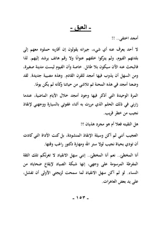 -
051
-
-
‫العبق‬
-
‫اختفى‬ ‫أمجد‬
!! ..
‫إلى‬ ‫معهم‬ ‫حملوه‬ ‫أقاربه‬ ‫إن‬ ‫يقولون‬ ‫جيرانه‬ ،‫شيء‬ ‫أي‬ ‫عنه‬ ‫يعرف‬ ‫أحد‬ ‫ال‬
‫إليهم‬ ‫يرشد‬ ‫هاتف‬ ‫رقم‬ ‫وال‬ ‫ا‬ً‫ن‬‫عنوا‬ ‫خلفهم‬ ‫كوا‬
‫يتر‬ ‫ولم‬ ،‫الفيوم‬ ‫بلدتهم‬
.
‫لذا‬
‫طائل‬ ‫بال‬ ‫سيكون‬ ‫اآلن‬ ‫عنه‬ ‫فالبحث‬
.
،‫صغيرة‬ ‫مدينة‬ ‫ليست‬ ‫الفيوم‬ ‫وأن‬ ‫خاصة‬
‫القادم‬ ‫للقرن‬ ‫أمجد‬ ‫فيها‬ ‫يذوب‬ ‫أن‬ ‫السهل‬ ‫ومن‬
.
‫جديدة‬ ‫مصيبة‬ ‫وهذه‬
.
‫لقد‬
‫ا‬ً
‫يوم‬ ‫يكن‬ ‫لم‬ ‫كأنه‬
‫و‬ ‫حياتنا‬ ‫من‬ ‫تالشى‬ ‫ثم‬ ‫المحنة‬ ‫هذه‬ ‫في‬ ‫أمجد‬ ‫وضعنا‬
.
‫عندما‬ ،‫الماضية‬ ‫األيام‬ ‫خالل‬ ‫أمجد‬ ‫وجود‬ ‫فيها‬ ‫أذكر‬ ‫التي‬ ‫الوحيدة‬ ‫المرة‬
‫إلنقاذ‬ ‫ووجهني‬ ‫بالسيارة‬ ‫غفوتي‬ ‫أثناء‬ ‫به‬ ‫مررت‬ ‫الذي‬ ‫الحلم‬ ‫ذلك‬ ‫في‬ ‫زارني‬
‫قريب‬ ‫خطر‬ ‫من‬ ‫نجيب‬
.
‫هذيان‬ ‫مجرد‬ ‫هو‬ ‫أم‬ ‫فعال‬ ‫التقيته‬ ‫هل‬
‫؟‬
!
‫كادت‬ ‫التي‬ ‫األداة‬ ‫كنت‬ ‫بل‬ ،‫المنشودة‬ ‫اإلنقاذ‬ ‫وسيلة‬ ‫أكن‬ ‫لم‬ ‫أنني‬ ‫العجيب‬
‫وقتها‬ ‫راغب‬ ‫دكتور‬ ‫ومهارة‬ ‫اهلل‬ ‫ستر‬ ‫لوال‬ ‫نجيب‬ ‫بحياة‬ ‫تودي‬ ‫أن‬
.
‫المخطئ‬ ‫أنا‬
..
‫المخطئ‬ ‫أنا‬ ‫نعم‬
..
‫الثقة‬ ‫تلك‬ ‫كم‬‫تغرن‬ ‫ال‬ ‫االنقياد‬ ‫سهل‬ ‫إنني‬
‫ضحاياه‬ ‫إليقاع‬ ‫الصياد‬ ‫شبكة‬ ‫إنها‬ ،‫وجهي‬ ‫على‬ ‫المرسومة‬ ‫المفرطة‬
‫من‬
‫النساء‬
.
،‫تفشل‬ ‫أن‬ ‫األولى‬ ‫لزيجتي‬ ‫سمحت‬ ‫لما‬ ‫االنقياد‬ ‫سهل‬ ‫أكن‬ ‫لم‬ ‫لو‬
‫العاهرات‬ ‫بعض‬ ‫يد‬ ‫على‬
.
 