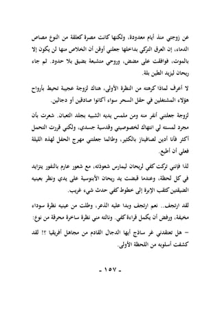 -
057
-
‫زوجتي‬ ‫عن‬
‫مصاص‬ ‫النوع‬ ‫من‬ ‫كعلقة‬ ‫مصرة‬ ‫كانت‬ ‫ولكنها‬ ،‫معدودة‬ ‫أيام‬ ‫منذ‬
‫إال‬ ‫يكون‬ ‫لن‬ ‫منها‬ ‫الخالص‬ ‫أن‬ ‫أوقن‬ ‫جعلني‬ ‫بداخلها‬ ‫كي‬
‫التر‬ ‫العرق‬ ‫إن‬ ،‫الدماء‬
‫حدود‬ ‫بال‬ ‫بضيق‬ ‫متشبعة‬ ‫وروحي‬ ،‫مضض‬ ‫على‬ ‫فوافقت‬ ،‫بالموت‬
.
‫جاء‬ ‫ثم‬
‫بلة‬ ‫الطين‬ ‫ليزيد‬ ‫ريحان‬
.
‫بأرواح‬ ‫تحيط‬ ‫عجيبة‬ ‫لزوجة‬ ‫هناك‬ ،‫األولى‬ ‫النظرة‬ ‫من‬ ‫كرهته‬ ‫لماذا‬ ‫أعرف‬ ‫ال‬
‫دجالين‬ ‫أو‬ ‫صادقين‬ ‫أكانوا‬ ‫سواء‬ ‫السحر‬ ‫حقل‬ ‫في‬ ‫المشتغلين‬ ‫هؤالء‬
.
‫الثعبان‬ ‫بجلد‬ ‫الشبيه‬ ‫يديه‬ ‫ملمس‬ ‫ومن‬ ‫منه‬ ‫أنفر‬ ‫جعلتني‬ ‫لزوجة‬
.
‫بأن‬ ‫شعرت‬
‫التحمل‬ ‫قررت‬ ‫ولكني‬ ،‫جسدي‬ ‫وقدسية‬ ‫لخصوصيتي‬ ‫انتهاك‬ ‫لي‬ ‫لمسته‬ ‫مجرد‬
‫أك‬
‫الليلة‬ ‫لهذه‬ ‫الحفل‬ ‫مهرج‬ ‫جعلتني‬ ‫وطالما‬ ،‫بالكثير‬ ‫لصافيناز‬ ‫أدين‬ ‫فأنا‬ ‫ثر‬
‫أطيع‬ ‫أن‬ ‫فعلي‬
.
‫يتزايد‬ ‫بالنفور‬ ‫عارم‬ ‫شعور‬ ‫مع‬ ،‫شعوذته‬ ‫ليمارس‬ ‫لريحان‬ ‫كفي‬‫كت‬
‫تر‬ ‫فإنني‬ ‫لذا‬
‫بعينيه‬ ‫ونظر‬ ‫يدي‬ ‫على‬ ‫األبنوسية‬ ‫ريحان‬ ‫يد‬ ‫قبضت‬ ‫وعندما‬ ،‫لحظة‬ ‫كل‬ ‫في‬
‫شيء‬ ‫حدث‬ ‫كفي‬‫خطوط‬ ‫إلى‬ ‫اإلبرة‬ ‫كثقب‬‫الضيقتين‬
‫غريب‬
.
‫ارتجف‬ ‫لقد‬
..
‫سوداء‬ ‫نظرة‬ ‫عينيه‬ ‫من‬ ‫وطلت‬ ،‫الذعر‬ ‫عليه‬ ‫وبدا‬ ‫ارتجف‬ ‫نعم‬
‫كفي‬‫قراءة‬ ‫يكمل‬ ‫أن‬ ‫ورفض‬ ،‫مخيفة‬
.
‫نوع‬ ‫من‬ ‫محرقة‬ ‫ساخرة‬ ‫نظرة‬ ‫مني‬ ‫ونالته‬
:
-
‫؟‬ ‫أفريقيا‬ ‫مجاهل‬ ‫من‬ ‫القادم‬ ‫الدجال‬ ‫أيها‬ ‫ساذج‬ ‫غر‬ ‫تعتقدني‬ ‫هل‬
!
‫لقد‬
‫األولى‬ ‫اللحظة‬ ‫من‬ ‫أسلوبه‬ ‫كشفت‬
.
 