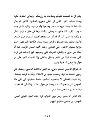 -
059
-
‫بكون‬ ‫الشديد‬ ‫وإيماني‬ ،‫رؤوسكم‬ ‫به‬ ‫وصدعت‬ ‫عليكم‬ ‫قصصته‬ ‫ما‬ ‫كل‬ ‫برغم‬
‫آخر‬ ‫نصاب‬ ‫ريحان‬
‫يكن‬ ‫لم‬ ‫فاألمر‬ ،‫لحظتها‬ ‫شعوري‬ ‫أخفي‬ ‫لن‬ ‫لكني‬ ،
‫جعله‬ ‫الذي‬ ‫وتأثيره‬ ،‫مريدوه‬ ‫وله‬ ‫ومشعوذ‬ ‫ساحر‬ ‫فريحان‬ ،‫المتوقعة‬ ‫بالبساطة‬
-
‫للشحاذين‬ ‫األقرب‬ ‫وهو‬
-
‫شاكر‬ ‫صافيناز‬ ‫حفل‬ ‫في‬ ‫رفيعة‬ ‫بمكانة‬ ‫يحظى‬
‫السحر‬ ‫حيث‬ ‫السمراء‬ ‫أفريقيا‬ ‫مجاهل‬ ‫من‬ ‫أتى‬ ‫قد‬ ‫أنه‬ ‫كما‬،‫أعمى‬ ‫إال‬ ‫ينكره‬ ‫ال‬
‫ن‬ ‫مازلت‬ ‫األسود‬
‫وحيث‬ ،‫اليهودي‬ ‫الكاباال‬ ‫بسحر‬ ‫مقترنة‬ ‫باألرض‬ ‫تتمسك‬ ‫بتته‬
‫أن‬ ‫كما‬ ،‫الوثنية‬ ‫السحر‬ ‫آللهة‬ ً‫إرضاء‬ ‫المذبح‬ ‫على‬ ‫األطفال‬ ‫يقتلون‬ ‫مازالوا‬
‫قراءة‬ ‫عن‬ ‫إحجامه‬ ‫فور‬ ،‫وجوههم‬ ‫على‬ ‫الخرساء‬ ‫والنظرة‬ ‫به‬ ‫حولي‬ ‫من‬ ‫إيمان‬
‫من‬ ‫على‬ ‫األمر‬ ‫أخفيت‬ ‫وإن‬ ‫بداخلي‬ ‫يتسلل‬ ‫الذعر‬ ‫من‬ ‫ا‬ً‫شيئ‬ ‫جعلت‬ ‫كفي‬
‫بقنا‬ ‫حولي‬
‫والبرود‬ ‫السخرية‬ ‫من‬ ‫ع‬
.
‫وموح‬ ‫مسيطر‬ ‫الجمعي‬ ‫التوافق‬ ‫إن‬
.
‫على‬ ‫ورسمت‬ ‫الجميع‬ ‫تجاهلت‬ ‫فإنني‬ ‫لذا‬
،‫يحدث‬ ‫توقعته‬ ‫ما‬ ‫كأن‬
‫و‬ ،‫المباالة‬ ‫في‬ ‫بيدي‬ ‫وأشحت‬ ،‫ساخرة‬ ‫ابتسامة‬ ‫وجهي‬
‫هالة‬ ‫تبقى‬ ‫كي‬ ،‫صافيناز‬ ‫لضغط‬ ‫المشعوذ‬ ‫يستجيب‬ ‫أال‬ ‫بأعماقي‬ ‫تمنيت‬ ‫وإن‬
‫حولي‬ ‫من‬ ‫ريحان‬ ‫كلمات‬‫صنعتها‬ ‫التي‬ ‫الغموض‬
.
‫تجذب‬ ‫قد‬ ‫التي‬ ‫الهالة‬ ‫تلك‬
‫نومي‬ ‫غرفة‬ ‫حتى‬ ‫منبهرات‬ ‫فراشات‬
.
،‫اللعين‬ ‫كي‬
‫التر‬ ‫العرق‬ ‫ذلك‬ ‫لوال‬ ،‫الكرام‬ ‫مرور‬ ‫ويمر‬ ‫ينجح‬ ‫أن‬ ‫األمر‬ ‫كاد‬
‫النووي‬ ‫صافيناز‬ ‫حمض‬ ‫في‬ ‫الموجود‬
.
 